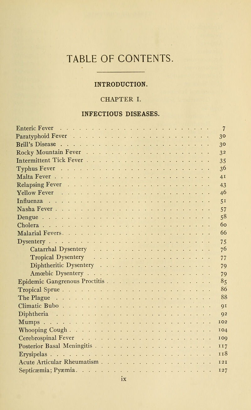 TABLE OF CONTENTS. INTRODUCTION. CHAPTER I. INFECTIOUS DISEASES. Enteric Fever 7 Paratyphoid Fever 30 Brill's Disease 30 Rocky Mountain Fever 32 Intermittent Tick Fever 35 Typhus Fever 36 Malta Fever . . : 41 Relapsing Fever 43 Yellow Fever 46 Influenza 51 Nasha Fever 57 Dengue 58 Cholera • 60 Malarial Fevers 66 Dysentery 75 Catarrhal Dysentery 76 Tropical Dysentery 77 Diphtheritic Dysentery 79 Amoebic Dysentery 79 Epidemic Gangrenous Proctitis 85 Tropical Sprue 86 The Plague 88 Climatic Bubo 91 Diphtheria 92 Mumps 102 Whooping Cough 104 Cerebrospinal Fever 109 Posterior Basal Meningitis 117 Erysipelas 118 Acute Articular Rheumatism 121 Septicaemia; Pyaemia 127