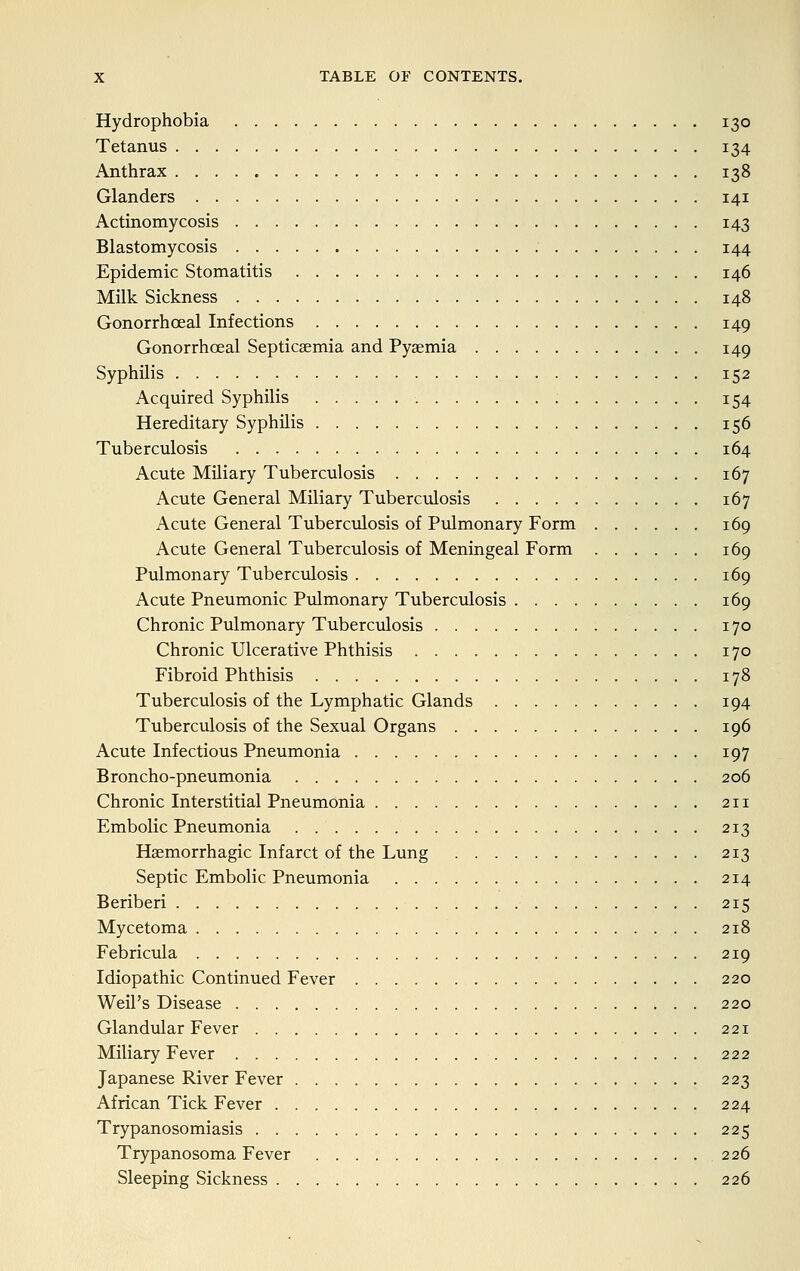 Hydrophobia 130 Tetanus 134 Anthrax 138 Glanders 141 Actinomycosis 143 Blastomycosis 144 Epidemic Stomatitis 146 Milk Sickness 148 Gonorrhoeal Infections 149 Gonorrhoeal Septicaemia and Pyaemia 149 Syphilis 152 Acquired Syphilis 154 Hereditary Syphilis 156 Tuberculosis 164 Acute Miliary Tuberculosis 167 Acute General Miliary Tuberculosis 167 Acute General Tuberculosis of Pulmonary Form 169 Acute General Tuberculosis of Meningeal Form 169 Pulmonary Tuberculosis 169 Acute Pneumonic Pulmonary Tuberculosis 169 Chronic Pulmonary Tuberculosis 170 Chronic Ulcerative Phthisis 170 Fibroid Phthisis 178 Tuberculosis of the Lymphatic Glands 194 Tuberculosis of the Sexual Organs 196 Acute Infectious Pneumonia 197 Broncho-pneumonia 206 Chronic Interstitial Pneumonia 211 Embolic Pneumonia 213 Haemorrhagic Infarct of the Lung 213 Septic Embolic Pneumonia 214 Beriberi 215 Mycetoma 218 Febricula 219 Idiopathic Continued Fever 220 Weil's Disease 220 Glandular Fever 221 Miliary Fever 222 Japanese River Fever . 223 African Tick Fever 224 Trypanosomiasis 225 Trypanosoma Fever 226 Sleeping Sickness 226