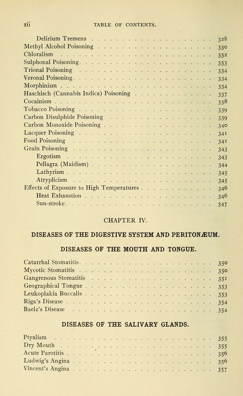 Delirium Tremens 328 Methyl Alcohol Poisoning 330 Chloralism 332 Sulphonal Poisoning 333 Trional Poisoning 334 Veronal Poisoning 334 Morphinism 334 Haschisch (Cannabis Indica) Poisoning 337 Cocainism 338 Tobacco Poisoning 339 Carbon Bisulphide Poisoning 339 Carbon Monoxide Poisoning 340 Lacquer Poisoning 341 Food Poisoning 341 Grain Poisoning 343 Ergotism • • • 343 Pellagra (Maidism) 344 Lathyrism 345 Atryplicism 345 Effects of Exposure to High Temperatures 346 Heat Exhaustion 346 Sun-stroke 347 CHAPTER IV. DISEASES OF THE DIGESTIVE SYSTEM AND PERITONEUM. DISEASES OF THE MOUTH AND TONGUE. Catarrhal Stomatitis 350 Mycotic Stomatitis 350 Gangrenous Stomatitis 351 Geographical Tongue 353 Leukoplakia Buccalis 353 Riga's Disease 354 Baelz's Disease 354 DISEASES OF THE SALIVARY GLANDS. Ptyalism 355 Dry Mouth ^ 355 Acute Parotitis * 356 Ludwig's Angina 356 Vincent's Angina 357