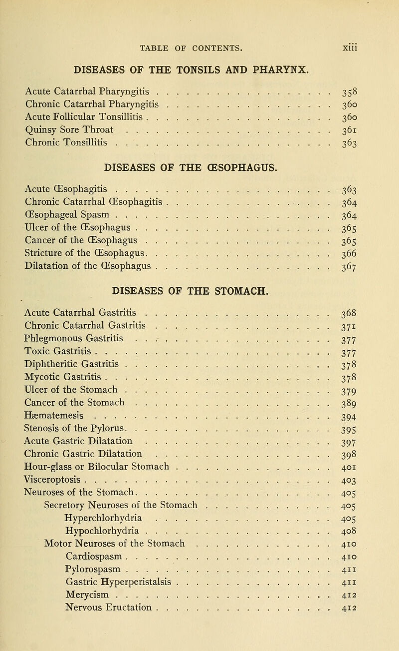 DISEASES OF THE TONSILS AND PHARYNX. Acute Catarrhal Pharyngitis 358 Chronic Catarrhal Pharyngitis 360 Acute Follicular Tonsillitis 360 Quinsy Sore Throat 361 Chronic Tonsillitis 363 DISEASES OF THE (ESOPHAGUS. Acute (Esophagitis 363 Chronic Catarrhal (Esophagitis 364 (Esophageal Spasm 364 Ulcer of the (Esophagus 365 Cancer of the (Esophagus 365 Stricture of the (Esophagus 366 Dilatation of the (Esophagus 367 DISEASES OF THE STOMACH. Acute Catarrhal Gastritis 368 Chronic Catarrhal Gastritis 371 Phlegmonous Gastritis . . .• 377 Toxic Gastritis 377 Diphtheritic Gastritis 378 Mycotic Gastritis 378 Ulcer of the Stomach 379 Cancer of the Stomach 389 Hsematemesis 394 Stenosis of the Pylorus 395 Acute Gastric Dilatation 397 Chronic Gastric Dilatation 398 Hour-glass or Bilocular Stomach 401 Visceroptosis 403 Neuroses of the Stomach 405 Secretory Neuroses of the Stomach 405 Hyperchlorhydria 405 Hypochlorhydria 408 Motor Neuroses of the Stomach 410 Cardiospasm 410 Pylorospasm . 411 Gastric Hyperperistalsis 411 Merycism 412 Nervous Eructation 412