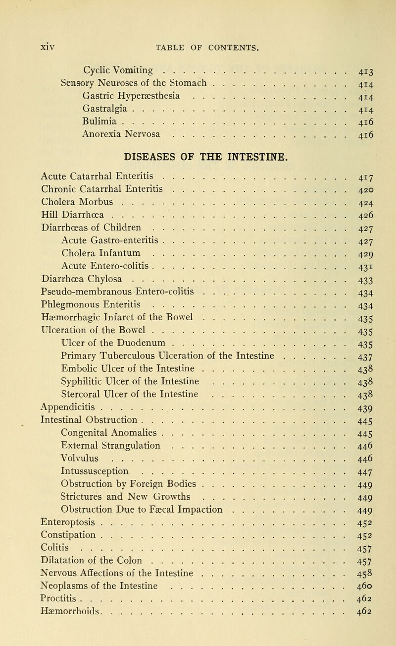 Cyclic Vomiting 413 Sensory Neuroses of the Stomach 414 Gastric Hypersesthesia 414 Gastralgia 414 Bulimia 416 Anorexia Nervosa 416 DISEASES OF THE INTESTINE. Acute Catarrhal Enteritis 417 Chronic Catarrhal Enteritis 420 Cholera Morbus 424 Hill Diarrhoea 426 Diarrhoeas of Children 427 Acute Gastro-enteritis 427 Cholera Infantum 429 Acute Entero-colitis 431 Diarrhoea Chylosa 433 Pseudo-membranous Entero-colitis 434 Phlegmonous Enteritis 434 Haemorrhagic Infarct of the Bowel 435 Ulceration of the Bowel 435 Ulcer of the Duodenum 435 Primary Tuberculous Ulceration of the Intestine 437 Embolic Ulcer of the Intestine 438 Syphilitic Ulcer of the Intestine 438 Stercoral Ulcer of the Intestine 438 Appendicitis 439 Intestinal Obstruction 445 Congenital Anomalies 445 External Strangulation 446 Volvulus 446 Intussusception 447 Obstruction by Foreign Bodies 449 Strictures and New Growths 449 Obstruction Due to Faecal Impaction 449 Enteroptosis 452 Constipation 452 Colitis 457 Dilatation of the Colon 457 Nervous Affections of the Intestine 458 Neoplasms of the Intestine 460 Proctitis , 462 Haemorrhoids 462