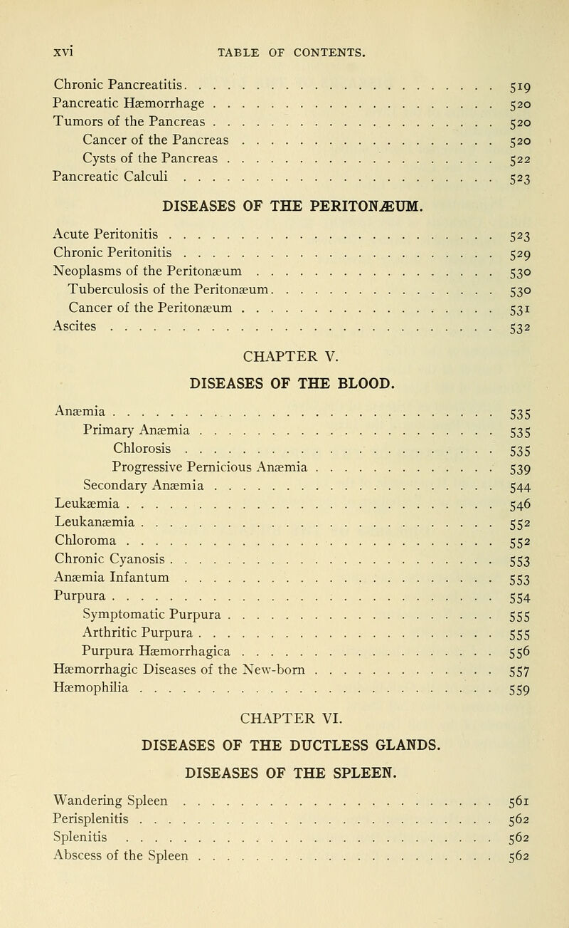 Chronic Pancreatitis 519 Pancreatic Haemorrhage 520 Tumors of the Pancreas 520 Cancer of the Pancreas 520 Cysts of the Pancreas 522 Pancreatic Calculi 523 DISEASES OF THE PERITONAEUM. Acute Peritonitis 523 Chronic Peritonitis 529 Neoplasms of the Peritonaeum 530 Tuberculosis of the Peritonaeum 530 Cancer of the Peritonaeum 531 Ascites 532 CHAPTER V. DISEASES OF THE BLOOD. Anaemia 535 Primary Anaemia 535 Chlorosis 535 Progressive Pernicious Anaemia 539 Secondary Anaemia 544 Leukaemia 546 Leukanaemia 552 Chloroma 552 Chronic Cyanosis 553 Anaemia Infantum 553 Purpura 554 Symptomatic Purpura 555 Arthritic Purpura 555 Purpura Haemorrhagica 556 Haemorrhagic Diseases of the New-bom 557 Haemophilia 559 CHAPTER VI. DISEASES OF THE DUCTLESS GLANDS. DISEASES OF THE SPLEEN. Wandering Spleen 561 Perisplenitis 562 Splenitis 562 Abscess of the Spleen 562