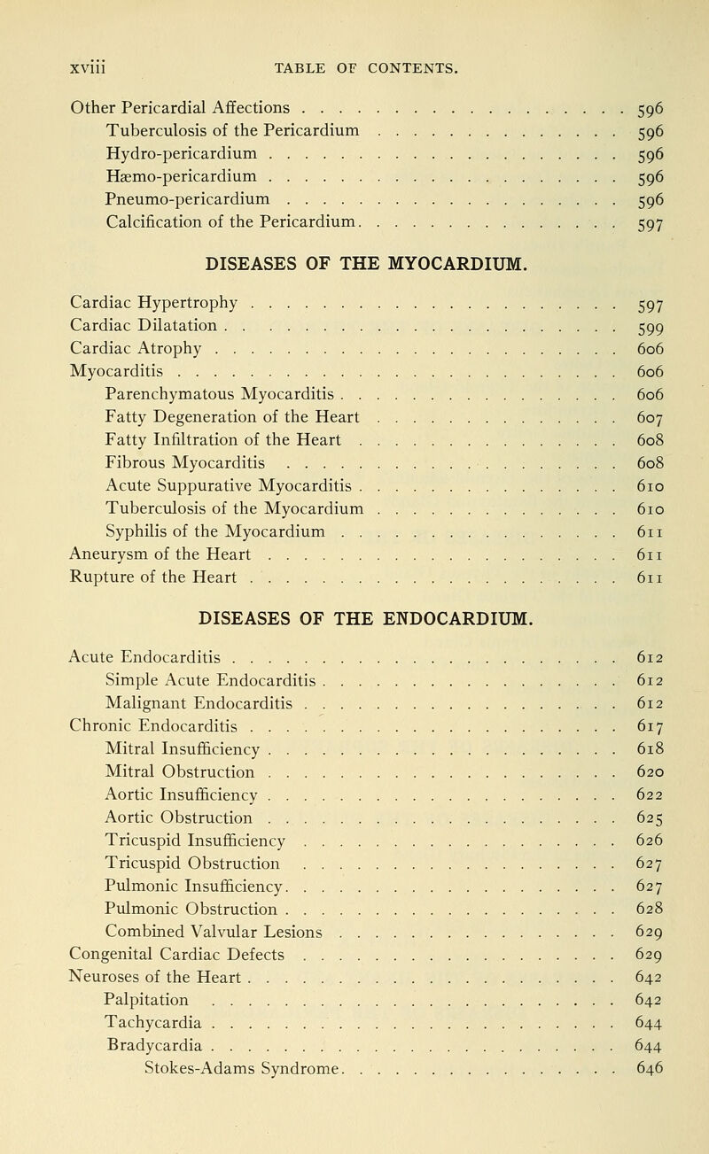 Other Pericardial Affections 596 Tuberculosis of the Pericardium 596 Hydro-pericardium 596 Haemo-pericardium 596 Pneumo-pericardium 596 Calcification of the Pericardium 597 DISEASES OF THE MYOCARDIUM. Cardiac Hypertrophy 597 Cardiac Dilatation 599 Cardiac Atrophy 606 Myocarditis 606 Parenchymatous Myocarditis 606 Fatty Degeneration of the Heart 607 Fatty Infiltration of the Heart 608 Fibrous Myocarditis 608 Acute Suppurative Myocarditis 610 Tuberculosis of the Myocardium 610 Syphilis of the Myocardium 611 Aneurysm of the Heart 611 Rupture of the Heart 611 DISEASES OF THE ENDOCARDIUM. Acute Endocarditis 612 Simple Acute Endocarditis 612 Malignant Endocarditis 612 Chronic Endocarditis 617 Mitral Insufficiency 618 Mitral Obstruction 620 Aortic Insufficiency 622 Aortic Obstruction 625 Tricuspid Insufficiency 626 Tricuspid Obstruction 627 Pulmonic Insufficiency 627 Pulmonic Obstruction 628 Combined Valvular Lesions 629 Congenital Cardiac Defects 629 Neuroses of the Heart 642 Palpitation 642 Tachycardia 644 Bradycardia 644 Stokes-Adams Syndrome 646