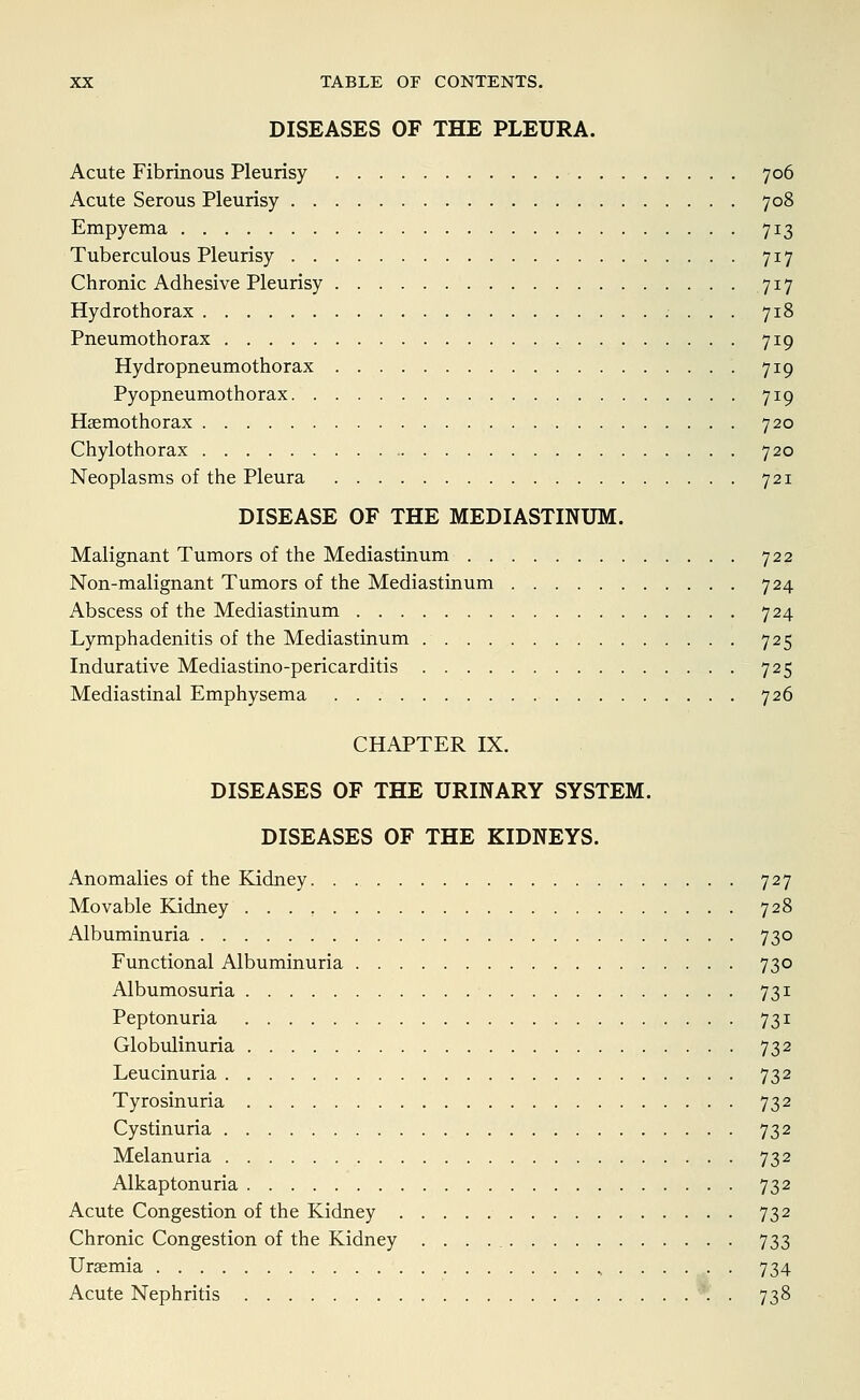 DISEASES OF THE PLEURA. Acute Fibrinous Pleurisy 706 Acute Serous Pleurisy 708 Empyema 713 Tuberculous Pleurisy 717 Chronic Adhesive Pleurisy 717 Hydrothorax 718 Pneumothorax 719 Hydropneumothorax 719 Pyopneumothorax 719 Haemothorax 720 Chylothorax 720 Neoplasms of the Pleura 721 DISEASE OF THE MEDIASTINUM. Malignant Tumors of the Mediastinum 722 Non-malignant Tumors of the Mediastinum 724 Abscess of the Mediastinum 724 Lymphadenitis of the Mediastinum 725 Indurative Mediastino-pericarditis 725 Mediastinal Emphysema 726 CHAPTER IX. DISEASES OF THE URINARY SYSTEM. DISEASES OF THE KIDNEYS. Anomalies of the Kidney 727 Movable Kidney 728 Albuminuria 730 Functional Albuminuria 730 Albumosuria 731 Peptonuria 731 Globulinuria 732 Leucinuria 732 Tyrosinuria 732 Cystinuria 732 Melanuria 732 Alkaptonuria 732 Acute Congestion of the Kidney 732 Chronic Congestion of the Kidney 733 Uraemia .,....,.. 734 Acute Nephritis *' . 738