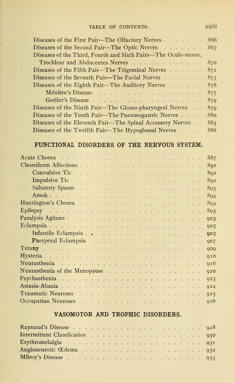 Diseases of the First Pair—The Olfactory Nerves 866 Diseases of the Second Pair—The Optic Nerves 867 Diseases of the Third, Fourth and Sixth Pairs—The Oculo-motor, Trochlear and Abducentes Nerves 870 Diseases of the Fifth Pair—The Trigeminal Nerves 872 Diseases of the Seventh Pair—The Facial Nerves 873 Diseases of the Eighth Pair—The Auditory Nerves 876 Meniere's Disease 877 Gerlier's Disease 879 Diseases of the Ninth Pair—The Glosso-pharyngeal Nerves . . 879 Diseases of the Tenth Pair—The Pneumogastric Nerves .... 880 Diseases of the Eleventh Pair—The Spinal Accessory Nerves . . 883 Diseases of the Tvi^elfth Pair—The Hypoglossal Nerves .... 886 FUNCTIONAL DISORDERS OF THE NERVOUS SYSTEM. Acute Chorea 887 Choreiform Affections 892 Convulsive Tic 892 Impulsive Tic 892 Saltatory Spasm 893 Amok 894 Huntington's Chorea 894 Epilepsy 895 Paralysis Agitans 903 Eclampsia 905 Infantile Eclampsia 905 Puerperal Eclampsia 907 Tetany 909 Hysteria 910 Neurasthenia 916 Neurasthenia of the Menopause 920 Psychasthenia 923 Astasia-Abasia 924 Traumatic Neuroses 925 Occupation Neuroses 926 VASOMOTOR AND TROPHIC DISORDERS. Raynaud's Disease 928 Intermittent Claudication 930 Erythromelalgia 931 Angioneurotic CEdema 932 Milroy's Disease 933