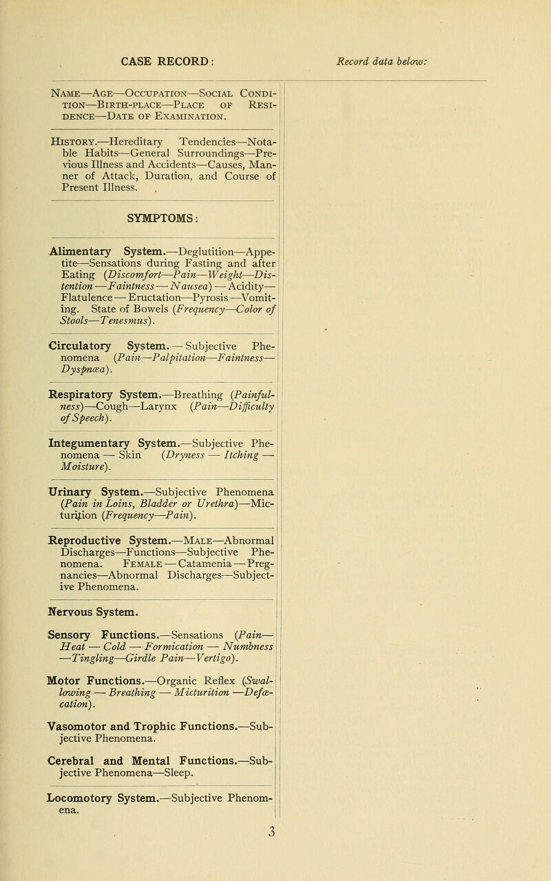 Name—Age—Occupation—Social Condi- tion—Birth-place—Place of Resi- dence—Date of Examination. History.—Hereditary Tendencies—Nota- ble Habits—General Surroundings—^Pre- vious Illness and Accidents—Causes, Man- ner of Attack, Duration, and Course of Present Illness. SYMPTOMS; Alimentary System.—Deglutition—Appe- tite—Sensations during Fasting and after Eating (Discomfort—Pain—Weight—Dis- tention —Faintness — Nausea) — Acidity— Flatulence — Eructation—Pyrosis —^Vomit- ing. State of Bowels {Frequency—Color of Stools—Tenesmus). Circulatory System. — Subjective Phe- nomena {Pain—Palpitation—Faintness— Dyspncea). Respiratory System.—Breathing {Painful- ness)—Cough—Larynx (Pain—-Difficulty of Speech). Integumentary System.—Subjective Phe- nomena — Skin (Dryness — Itching — Moisture). Urinary System.^Subjective Phenomena (Pain in Loins, Bladder or Urethra)—Mic- turijtion (Frequency—Pain). Reproductive System.—Male—Abnormal Discharges—Functions—Sub j ecti ve Phe- nomena. Female — Catamenia — Preg- nancies—Abnormal Discharges—Subject- ive Phenomena. Nervous System. Sensory Functions.—Sensations (Pain— Heat — Cold — Formication — Numbness —Tingling—Girdle Pain—Vertigo). Motor Fvmctions.—Organic Reflex (Swal- lowing — Breathing — Micturition —Defce- cation). Vasomotor and Trophic Functions.—Sub- jective Phenomena. Cerebral and Mental Functions.—Sub- jective Phenomena—Sleep. Locomotory System.—Subjective Phenom- ena.