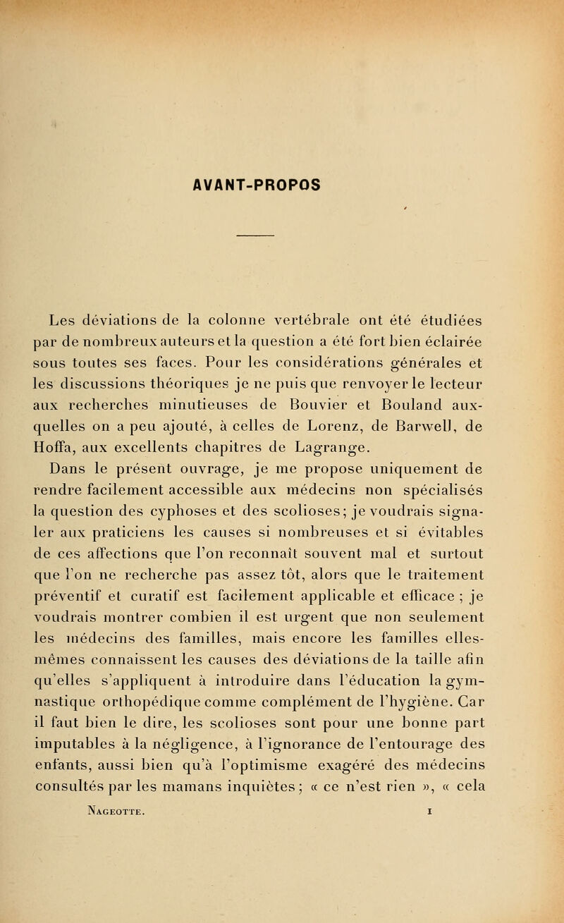 AVANT-PROPOS Les déviations de la colonne vertébrale ont été étudiées par de nombreux auteurs et la question a été fort bien éclairée sous toutes ses faces. Pour les considérations générales et les discussions théoriques je ne puis que renvoyer le lecteur aux recherches minutieuses de Bouvier et Bouland aux- quelles on a peu ajouté, à celles de Lorenz, de Barwell, de HofFa, aux excellents chapitres de Lagrange. Dans le présent ouvrage, je me propose uniquement de rendre facilement accessible aux médecins non spécialisés la question des cyphoses et des scolioses; je voudrais signa- ler aux praticiens les causes si nombreuses et si évitables de ces affections que Ton reconnaît souvent mal et surtout que l'on ne recherche pas assez tôt, alors que le traitement préventif et curatif est facilement applicable et efficace ; je voudrais montrer combien il est urgent que non seulement les médecins des familles, mais encore les familles elles- mêmes connaissent les causes des déviations de la taille afin qu'elles s'appliquent à introduire dans l'éducation la gym- nastique orthopédique comme complément de l'hygiène. Car il faut bien le dire, les scolioses sont pour une bonne part imputables à la négligence, à l'ignorance de l'entourage des enfants, aussi bien qu'à l'optimisme exagéré des médecins consultés par les mamans inquiètes; « ce n'est rien )), « cela