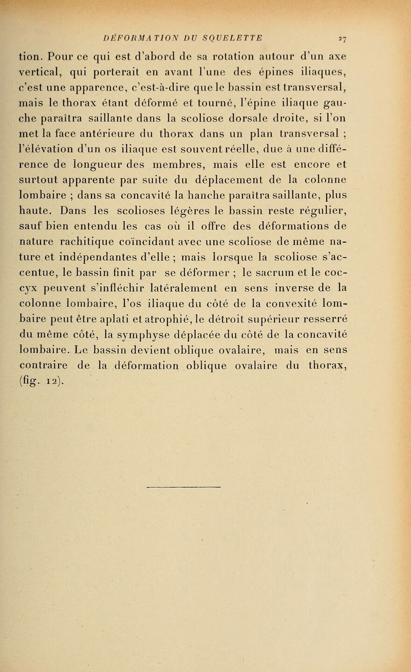 tion. Pour ce qui est crabord de sa rotation autour d'un axe vertical, qui porterait en avant Tune des épines iliaques, c'est une apparence, c'est-à-dire que le bassin est transversal, mais le thorax étant déformé et tourné, l'épine iliaque gau- che paraîtra saillante dans la scoliose dorsale droite, si l'on met la face antérieure du thorax dans un plan transversal ; l'élévation d'un os iliaque est souvent réelle, due à une diffé- rence de longueur des membres, mais elle est encore et surtout apparente par suite du déplacement de la colonne lombaire ; dans sa concavité la hanche paraîtra saillante, plus haute. Dans les scolioses légères le bassin reste régulier, sauf bien entendu les cas où il offre des déformations de nature rachitique coïncidant avec une scoliose de même na- ture et indépendantes d'elle ; mais lorsque la scoliose s'ac- centue, le bassin finit par se déformer ; le sacrum et le coc- cyx peuvent s'infléchir latéralement en sens inverse de la colonne lombaire, l'os iliaque du côté de la convexité lom- baire peut être aplati et atrophié, le détroit supérieur resserré du même côté, la symphyse déplacée du côté de la concavité lombaire. Le bassin devient oblique ovalaire, mais en sens contraire de la déformation oblique ovalaire du thorax, (fig. 12).