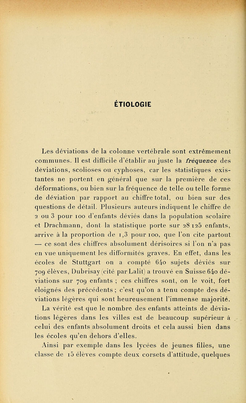 ETIOLOGIE Les déviations de la colonne vertébrale sont extrêmement communes. Il est difficile d'établir au juste la fréquence des déviations, scolioses ou cyphoses, car les statistiques exis- tantes ne portent en général que sur la première de ces déformations, ou bien sur la fréquence de telle ou telle forme de déviation par rapport au chiffre total, ou bien sur des questions de détail. Plusieurs auteurs indiquent le chiffre de 2 ou 3 pour loo d'enfants déviés dans la population scolaire et Drachmann, dont la statistique porte sur 28 i25 enfants, arrive à la proportion de i,3 pour 100, que l'on cite partout — ce sont des chiffres absolument dérisoires si l'on n'a pas en vue uniquement les difformités graves. En effet, dans les écoles de Stuttgart on a compté 64o sujets déviés sur 709 élèves, Dubrisay (cité parLalit) a trouvé en Suisse 6/io dé- viations sur 709 enfants ; ces chiffres sont, on le voit, fort éloignés des précédents ; c'est qu'on a tenu compte des dé- viations légères qui sont heureusement l'immense majorité. La vérité est que le nombre des enfants atteints de dévia- tions légères dans les villes est de beaucoup supérieur à celui des enfants absolument droits et cela aussi bien dans les écoles qu'en dehors d'elles. Ainsi par exemple dans les lycées de jeunes filles, une classe de i5 élèves compte deux corsets d'attitude, quelques