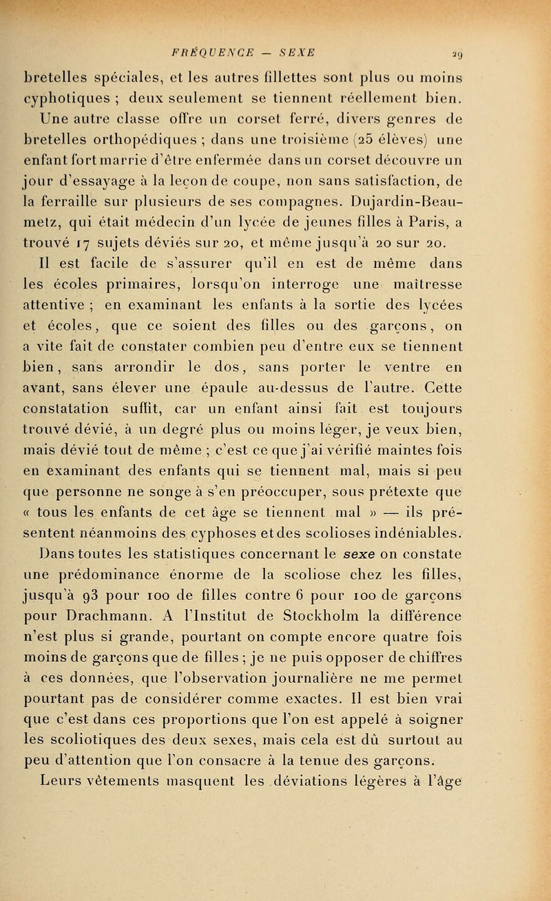 bretelles spéciales, et les autres fillettes sont plus ou moins cyphotiques ; deux seulement se tiennent réellement bien. Une autre classe offre un corset ferré, divers genres de bretelles orthopédiques ; dans une troisième (26 élèves) une enfant fort marrie d'être enfermée dans un corset découvre un jour d'essayage à la leçon de coupe, non sans satisfaction, de la ferraille sur plusieurs de ses compagnes. Dujardin-Beau- melz, qui était médecin d'un lycée de jeunes filles à Paris, a trouvé 17 sujets déviés sur 20, et môme jusqu'à 20 sur 20. Il est facile de s'assurer qu'il en est de même dans les écoles primaires, lorsqu'on interroge une maîtresse attentive ; en examinant les enfants à la sortie des lycées et écoles, que ce soient des filles ou des garçons, on a vite fait de constater combien peu d'entre eux se tiennent bien, sans arrondir le dos, sans porter le ventre en avant, sans élever une épaule au-dessus de l'autre. Cette constatation sufïit, car un enfant ainsi fait est toujours trouvé dévié, à un degré plus ou moins léger, je veux bien, mais dévié tout de même ; c'est ce que j'ai vérifié maintes fois en examinant des enfants qui se tiennent mal, mais si peu que personne ne songe à s'en préoccuper, sous prétexte que « tous les enfants de cet âge se tiennent mal » — ils pré- sentent néanmoins des cyphoses etdes scolioses indéniables. Dans toutes les statistiques concernant le sexe on constate une prédominance énorme de la scoliose chez les filles, jusqu'à 93 pour 100 de filles contre 6 pour 100 de garçons pour Drachmann. A l'Institut de Stockholm la différence n'est plus si grande, pourtant on compte encore quatre fois moins de garçons que de filles ; je ne puis opposer de chiffres à ces données, que l'observation journalière ne me permet pourtant pas de considérer comme exactes. Il est bien vrai que c'est dans ces proportions que l'on est appelé à soigner les scoliotiques des deux sexes, mais cela est dû surtout au peu d'attention que l'on consacre à la tenue des garçons. Leurs vêtements masquent les déviations légères à l'âge