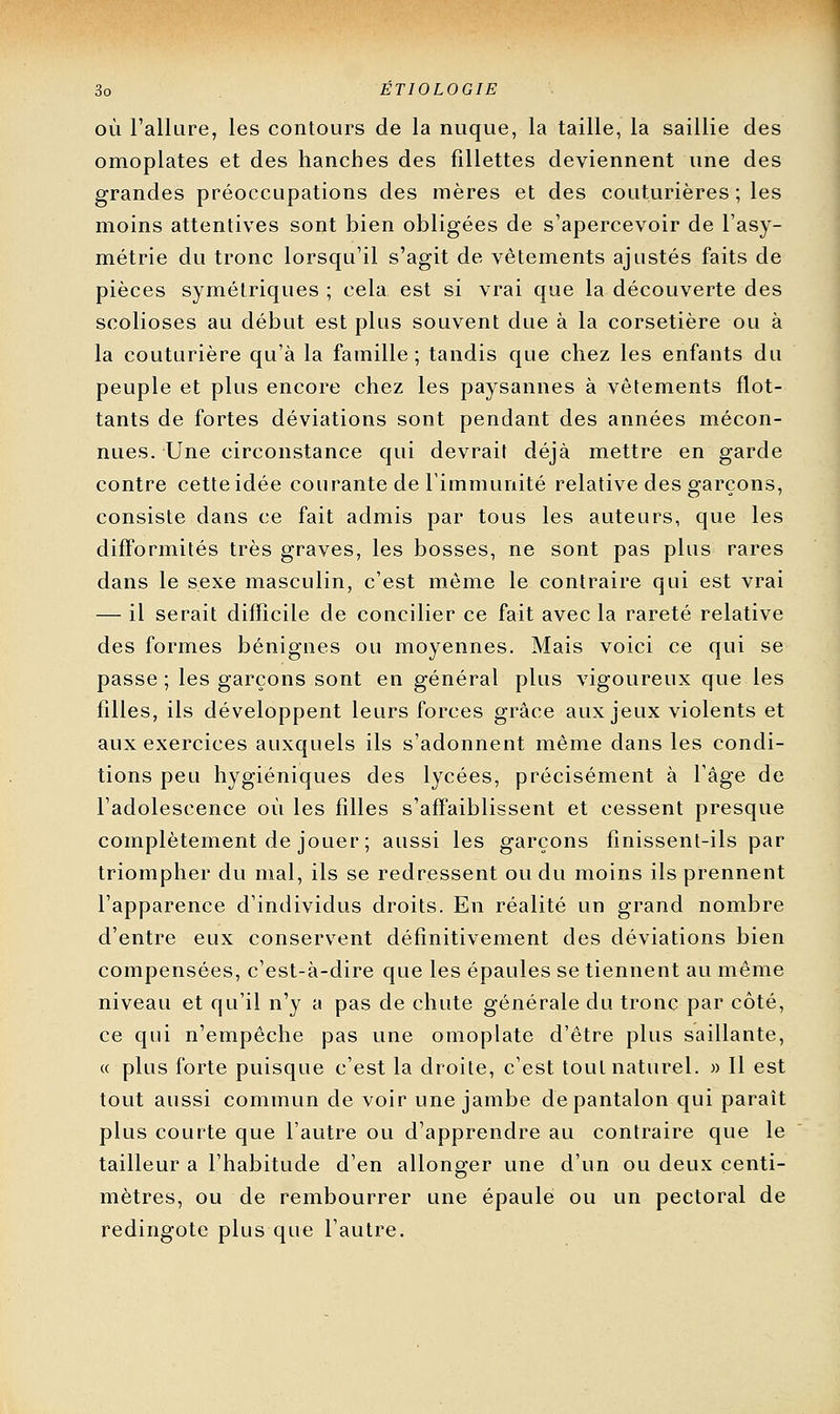 OÙ l'allure, les contours de la nuque, la taille, la saillie des omoplates et des hanches des fillettes deviennent une des grandes préoccupations des mères et des couturières ; les moins attentives sont bien obligées de s'apercevoir de l'asy- métrie du tronc lorsqu'il s'agit de vêtements ajustés faits de pièces symétriques ; cela est si vrai que la découverte des scolioses au début est plus souvent due à la corsetière ou à la couturière qu'à la famille; tandis que chez les enfants du peuple et plus encore chez les paysannes à vêtements flot- tants de fortes déviations sont pendant des années mécon- nues. Une circonstance qui devrait déjà mettre en garde contre cette idée courante de l'immunité relative des garçons, consiste dans ce fait admis par tous les auteurs, que les difformités très graves, les bosses, ne sont pas plus rares dans le sexe masculin, c'est même le contraire qui est vrai — il serait difficile de concilier ce fait avec la rareté relative des formes bénignes ou moyennes. Mais voici ce qui se passe ; les garçons sont en général plus vigoureux que les filles, ils développent leurs forces grâce aux jeux violents et aux exercices auxquels ils s'adonnent même dans les condi- tions peu hygiéniques des lycées, précisément à l'âge de l'adolescence où les filles s'affaiblissent et cessent presque complètement de jouer ; aussi les garçons finissent-ils par triompher du mal, ils se redressent ou du moins ils prennent l'apparence d'individus droits. En réalité un grand nombre d'entre eux conservent définitivement des déviations bien compensées, c'est-à-dire que les épaules se tiennent au même niveau et qu'il n'y a pas de chute générale du tronc par côté, ce qui n'empêche pas une omoplate d'être plus saillante, (c plus forte puisque c'est la droite, c'est tout naturel. » 11 est tout aussi commun de voir une jambe de pantalon qui paraît plus courte que l'autre ou d'apprendre au contraire que le tailleur a l'habitude d'en allonger une d'un ou deux centi- mètres, ou de rembourrer une épaule ou un pectoral de redingote plus que l'autre.