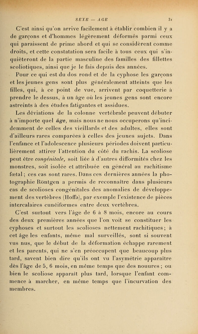 C'est ainsi qu'on arrive facilement à établir combien il y a de garçons et d'hommes légèrement déformés parmi ceux qui paraissent de prime abord et qui se considèrent comme droits, et cette constatation sera facile à tous ceux qui s'in- quiéteront de la partie masculine des familles des fillettes scoliotiques, ainsi que je le fais depuis des années. Pour ce qui est du dos rond et de la cyphose les garçons et les jeunes gens sont plus généralement atteints que les filles, qui, à ce point de vue, arrivent par coquetterie à prendre le dessus, à un âge où les jeunes gens sont encore astreints à des études fatigantes et assidues. Les déviations de la colonne vertébrale peuvent débuter à n'importe quel âge, mais nous ne nous occuperons qu'inci- demment de celles des vieillards et des adultes, elles sont d'ailleurs rares comparées à celles des jeunes sujets. Dans l'enfance et l'adolescence plusieurs périodes doivent particu- lièrement attirer l'attention du côté du rachis. La scoliose peut être congénitale, soit liée à d'autres difformités chez les monstres, soit isolée et attribuée en général au rachitisme fœtal; ces cas sont rares. Dans ces dernières années la pho- tographie Rontgen a permis de reconnaître dans plusieurs cas de scolioses congénitales des anomalies de développe- ment des vertèbres (HofFa), par exemple l'existence de pièces intercalaires cunéiformes entre deux vertèbres. C'est surtout vers l'âge de 6 à 8 mois, encore au cours des deux premières années que l'on voit se constituer les cyphoses et surtout les scolioses nettement rachitiques ; à cet âge les enfants, même mal surveillés, sont si souvent vus nus, que le début de la déformation échappe rarement et les parents, qui ne s'en préoccupent que beaucoup plus tard, savent bien dire qu'ils ont vu l'asymétrie apparaître dès l'âge de 5, 6 mois, en même temps que des nouures ; ou bien le scoliose apparaît plus tard, lorsque l'enfant com- mence à marcher, en même temps que l'incurvation des membres.