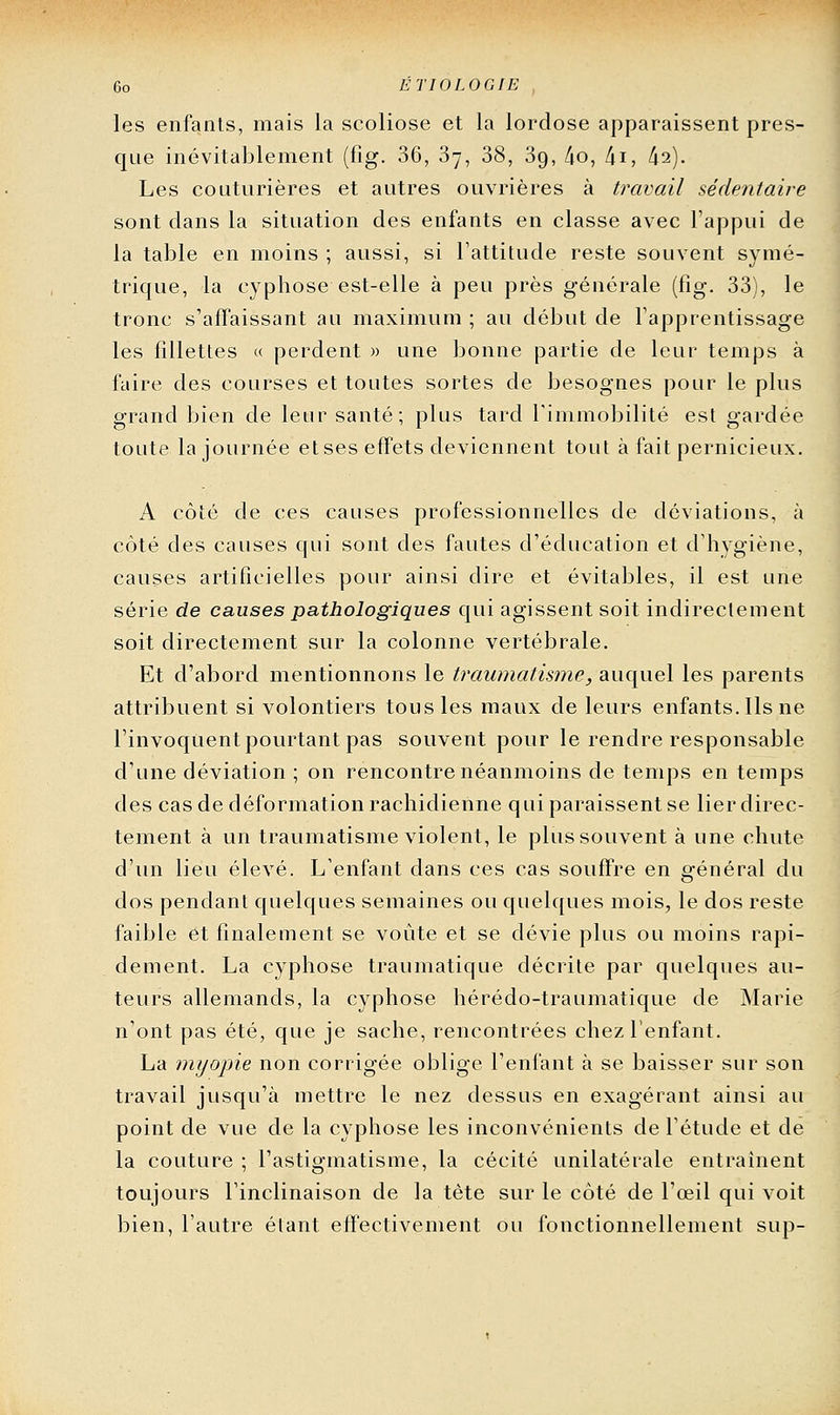 6o ÉTIOLOGIE les enfants, mais la scoliose et la lordose apparaissent pres- que inévitablement (fig. 36, Sy, 38, Sg, /io, ki, ki). Les couturières et autres ouvrières à travail sédentaire sont dans la situation des enfants en classe avec l'appui de la table en moins ; aussi, si l'attitude reste souvent symé- trique, la cyphose est-elle à peu près générale (fig. 33), le tronc s'affaissant au maximum ; au début de l'apprentissage les fillettes « perdent » une bonne partie de leur temps à faire des courses et toutes sortes de besognes pour le plus grand bien de leur santé; plus tard Timmobilité est gardée toute la journée et ses effets deviennent tout à fait pernicieux. A côté de ces causes professionnelles de déviations, à côté des causes qui sont des fautes d'éducation et d'hygiène, causes artificielles pour ainsi dire et évitables, il est une série de causes pathologiques qui agissent soit indirectement soit directement sur la colonne vertébrale. Et d'abord mentionnons le traumatis7ne, auquel les parents attribuent si volontiers tous les maux de leurs enfants. Ils ne l'invoquent pourtant pas souvent pour le rendre responsable d'une déviation ; on rencontre néanmoins de temps en temps des cas de déformation rachidienne qui paraissent se lier direc- tement à un traumatisme violent, le plus souvent à une chute d'un lieu élevé. L'enfant dans ces cas souffre en général du dos pendant quelques semaines ou quelques mois, le dos reste faible et finalement se voûte et se dévie plus ou moins rapi- dement. La cyphose traumatique décrite par quelques au- teurs allemands, la cyphose hérédo-traumatique de Marie n'ont pas été, que je sache, rencontrées chez l'enfant. La myopie non corrigée oblige l'enfant à se baisser sur son travail jusqu'à mettre le nez dessus en exagérant ainsi au point de vue de la cyphose les inconvénients de l'étude et de la couture ; l'astigmatisme, la cécité unilatérale entraînent toujours l'inclinaison de la tète sur le côté de l'œil qui voit bien, l'autre étant effectivement ou fonctionnellement sup-