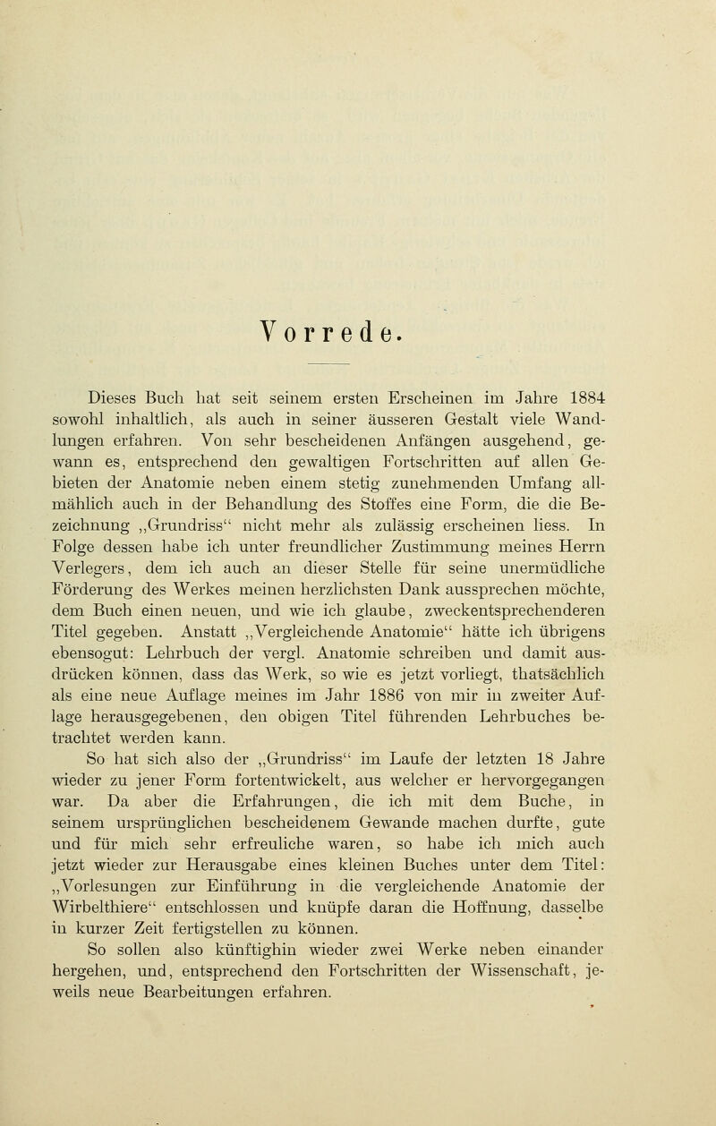 Vorrede. Dieses Buch hat seit seinem ersten Erscheinen im Jahre 1884 sowohl inhalthch, als auch in seiner äusseren Gestalt viele Wand- lungen erfahren. Von sehr bescheidenen Anfängen ausgehend, ge- wann es, entsprechend den gewaltigen Fortschritten auf allen Ge- bieten der Anatomie neben einem stetig zunehmenden Umfang all- mählich auch in der Behandlung des Stoffes eine Form, die die Be- zeichnung ,,Grundriss nicht mehr als zulässig erscheinen liess. In Folge dessen habe ich unter freundlicher Zustimmung meines Herrn Verlegers, dem ich auch an dieser Stelle für seine unermüdliche Förderung des Werkes meinen herzlichsten Dank aussprechen möchte, dem Buch einen neuen, und wie ich glaube, zweckentsprechenderen Titel gegeben. Anstatt ,,Vergleichende Anatomie hätte ich übrigens ebensogut: Lehrbuch der vergl. Anatomie schreiben und damit aus- drücken können, dass das Werk, so wie es jetzt vorliegt, thatsächlich als eine neue Auflage meines im Jahr 1886 von mir in zweiter Auf- lage herausgegebenen, den obigen Titel führenden Lehrbuches be- trachtet werden kann. So hat sich also der ,,Grundriss im Laufe der letzten 18 Jahre wieder zu jener Form fortentwickelt, aus welcher er hervorgegangen war. Da aber die Erfahrungen, die ich mit dem Buche, in seinem ursprünglichen bescheidenem Gewände machen durfte, gute und für mich sehr erfreuliche waren, so habe ich mich auch jetzt wieder zur Herausgabe eines kleinen Buches unter dem Titel: ,,Vorlesungen zur Einführung in die vergleichende Anatomie der Wirbelthiere entschlossen und knüpfe daran die Hoffnung, dasselbe in kurzer Zeit fertigstellen zu können. So sollen also künftighin wieder zwei Werke neben einander hergehen, und, entsprechend den Fortschritten der Wissenschaft, je- weils neue Bearbeitungen erfahren.