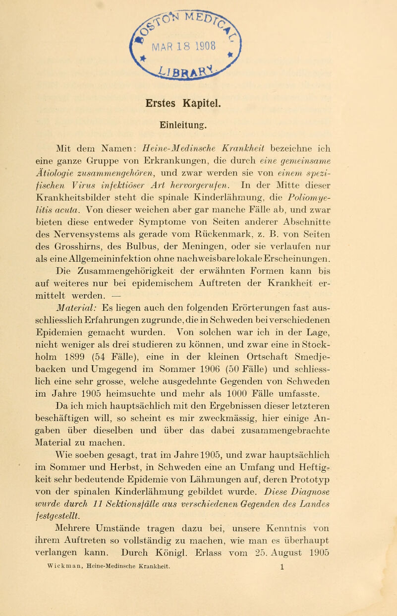 Erstes Kapitel. Einleitung. Mit dem Namen: Heine-Medinsche Krankheit bezeichne ich eine ganze Gruppe von Erkrankungen, die durch eine gemeinsame Ätiologie zusammengehören, und zwar werden sie von einem spezi- fischen Virus infektiöser Art hervorgerufen. In der Mitte dieser Krankheitsbilder steht die spinale Kinderlähmung, die Poliomye- litis acuta. Von dieser weichen aber gar manche Fälle ab, und zwar bieten diese entweder Symptome von Seiten anderer Abschnitte des Nervensystems als gerade vom Rückenmark, z. B. von Seiten des Grosshirns, des Bulbus, der Meningen, oder sie verlaufen nur als eine Allgemeininfektion ohne nachweisbare lokale Erscheinungen. Die Zusammengehörigkeit der erwähnten Formen kann bis auf weiteres nur bei epidemischem Auftreten der Krankheit er- mittelt werden. — Material: Es hegen auch den folgenden Erörterungen fast aus- schliesslich Erfahrungen zugrunde, die in Schweden bei verschiedenen Epidemien gemacht wurden. Von solchen war ich in der Lage, nicht weniger als drei studieren zu können, und zwar eine in Stock- holm 1899 (54 Fälle), eine in der kleinen Ortschaft Smedje- backen und Umgegend im Sommer 1906 (50 Fälle) und schliess- lich eine sehr grosse, welche ausgedehnte Gegenden von Schweden im Jahre 1905 heimsuchte und mehr als 1000 Fälle umfasste. Da ich mich hauptsächlich mit den Ergebnissen dieser letzteren beschäftigen will, so scheint es mir zweckmässig, hier einige An- gaben über dieselben und über das dabei zusammengebrachte Material zu machen. Wie soeben gesagt, trat im Jahre 1905, und zwar hauptsächlich im Sommer und Herbst, in Schweden eine an Umfang und Heftige keit sehr bedeutende Epidemie von Lähmungen auf, deren Prototyp von der spinalen Kinderlähmung gebildet wurde. Diese Diagnose wurde durch 11 Sektions fälle aus verschiedenen Gegenden des Landes festgestellt. Mehrere Umstände tragen dazu bei, unsere Kenntnis von ihrem Auftreten so vollständig zu machen, wie man es überhaupt verlangen kann. Durch Königl. Erlass vom 25. August 1905