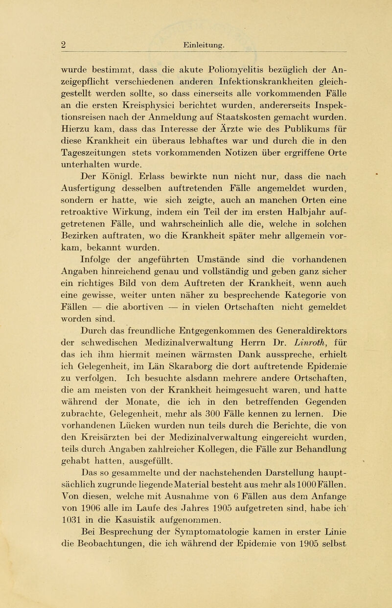 wurde bestimmt, dass die akute Poliomyelitis bezüglich der An- zeigepflicht verschiedenen anderen Infektionskrankheiten gleich- gestellt werden sollte, so dass einerseits alle vorkommenden Fälle an die ersten Kreisphysici berichtet wurden, andererseits Inspek- tionsreisen nach der Anmeldung auf Staatskosten gemacht wurden. Hierzu kam, dass das Interesse der Ärzte wie des Publikums für diese Krankheit ein überaus lebhaftes war und durch die in den Tageszeitungen stets vorkommenden Notizen über ergriffene Orte unterhalten wurde. Der Königl. Erlass bewirkte nun nicht nur, dass die nach Ausfertigung desselben auftretenden Fälle angemeldet wurden, sondern er hatte, wie sich zeigte, auch an manchen Orten eine retroaktive Wirkung, indem ein Teil der im ersten Halbjahr auf- getretenen Fälle, und wahrscheinlich alle die, welche in solchen Bezirken auftraten, wo die Krankheit später mehr allgemein vor- kam, bekannt wurden. Infolge der angeführten Umstände sind die vorhandenen Angaben hinreichend genau und vollständig und geben ganz sicher ein richtiges Bild von dem Auftreten der Krankheit, wenn auch eine gewisse, weiter unten näher zu besprechende Kategorie von Fällen — die abortiven — in vielen Ortschaften nicht gemeldet worden sind. Durch das freundliche Entgegenkommen des Generaldirektors der schwedischen Medizinalverwaltung Herrn Dr. Linroth, für das ich ihm hiermit meinen wärmsten Dank ausspreche, erhielt ich Gelegenheit, im Län Skaraborg die dort auftretende Epidemie zu verfolgen. Ich besuchte alsdann mehrere andere Ortschaften, die am meisten von der Krankheit heimgesucht waren, und hatte während der Monate, die ich in den betreffenden Gegenden zubrachte, Gelegenheit, mehr als 300 Fälle kennen zu lernen. Die vorhandenen Lücken wurden nun teils durch die Berichte, die von den Kreisärzten bei der Medizinalverwaltung eingereicht wurden, teils durch Angaben zahlreicher Kollegen, die Fälle zur Behandlung gehabt hatten, ausgefüllt. Das so gesammelte und der nachstehenden Darstellung haupt- sächlich zugrunde liegende Material besteht aus mehr als 1000 Fällen. Von diesen, welche mit Ausnahme von 6 Fällen aus dem Anfange von 1906 alle im Laufe des Jahres 1905 aufgetreten sind, habe ich 1031 in die Kasuistik aufgenommen. Bei Besprechung der Symptomatologie kamen in erster Linie die Beobachtungen, die ich während der Epidemie von 1905 selbst