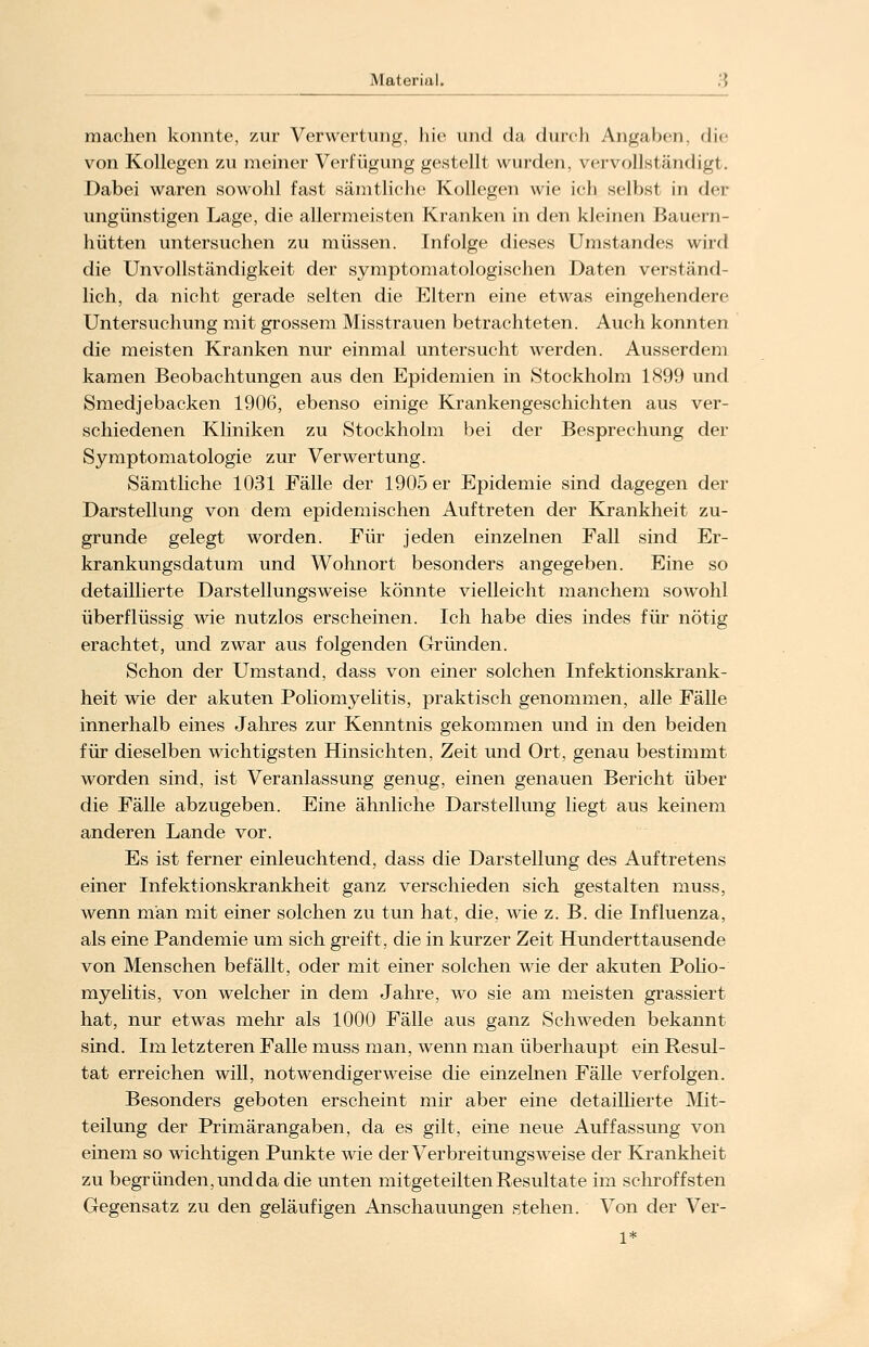 Material. .'{ machen konnte, zur Verwertung, hie und da durch Angaben, die von Kollegen zu meiner Verfügung gestellt wurden, vervollständigt. Dabei waren sowohl fast sämtliche Kollegen wie ich seihst in der ungünstigen Lage, die allermeisten Kranken in den kleinen Bauern- hütten untersuchen zu müssen. Infolge dieses Umstandes wird die Unvollständigkeit der symptomatologischen Daten verständ- lich, da nicht gerade selten die Eltern eine etwas eingehendere Untersuchung mit grossem Misstrauen betrachteten. Auch konnten die meisten Kranken nur einmal untersucht werden. Ausserdem kamen Beobachtungen aus den Epidemien in Stockholm 1899 und Smedjebacken 1906, ebenso einige Krankengeschichten aus ver- schiedenen Kliniken zu Stockholm bei der Besprechung der Symptomatologie zur Verwertung. Sämtliche 1031 Fälle der 1905 er Epidemie sind dagegen der Darstellung von dem epidemischen Auftreten der Krankheit zu- grunde gelegt worden. Für jeden einzelnen Fall sind Er- krankungsdatum und Wohnort besonders angegeben. Eine so detaillierte Darstellungsweise könnte vielleicht manchem sowohl überflüssig wie nutzlos erscheinen. Ich habe dies indes für nötig erachtet, und zwar aus folgenden Gründen. Schon der Umstand, dass von einer solchen Infektionskrank- heit wie der akuten Poliomyelitis, praktisch genommen, alle Fälle innerhalb eines Jahres zur Kenntnis gekommen und in den beiden für dieselben wichtigsten Hinsichten, Zeit und Ort, genau bestimmt worden sind, ist Veranlassung genug, einen genauen Bericht über die Fälle abzugeben. Eine ähnliche Darstellung liegt aus keinem anderen Lande vor. Es ist ferner einleuchtend, dass die Darstellung des Auftretens einer Infektionskrankheit ganz verschieden sich gestalten muss, wenn man mit einer solchen zu tun hat, die, wie z. B. die Influenza, als eine Pandemie um sich greift, die in kurzer Zeit Hunderttausende von Menschen befällt, oder mit einer solchen wie der akuten Polio- myelitis, von welcher in dem Jahre, wo sie am meisten grassiert hat, nur etwas mehr als 1000 Fälle aus ganz Schweden bekannt sind. Im letzteren Falle muss man, wenn man überhaupt ein Resul- tat erreichen will, notwendigerweise die einzelnen Fälle verfolgen. Besonders geboten erscheint mir aber eine detaillierte Mit- teilung der Primärangaben, da es gilt, eine neue Auffassung von einem so wichtigen Punkte wie der Verbreitungsweise der Krankheit zu begründen, und da die unten mitgeteilten Resultate im schroffsten Gegensatz zu den geläufigen Anschauungen stehen. Von der Ver- 1*