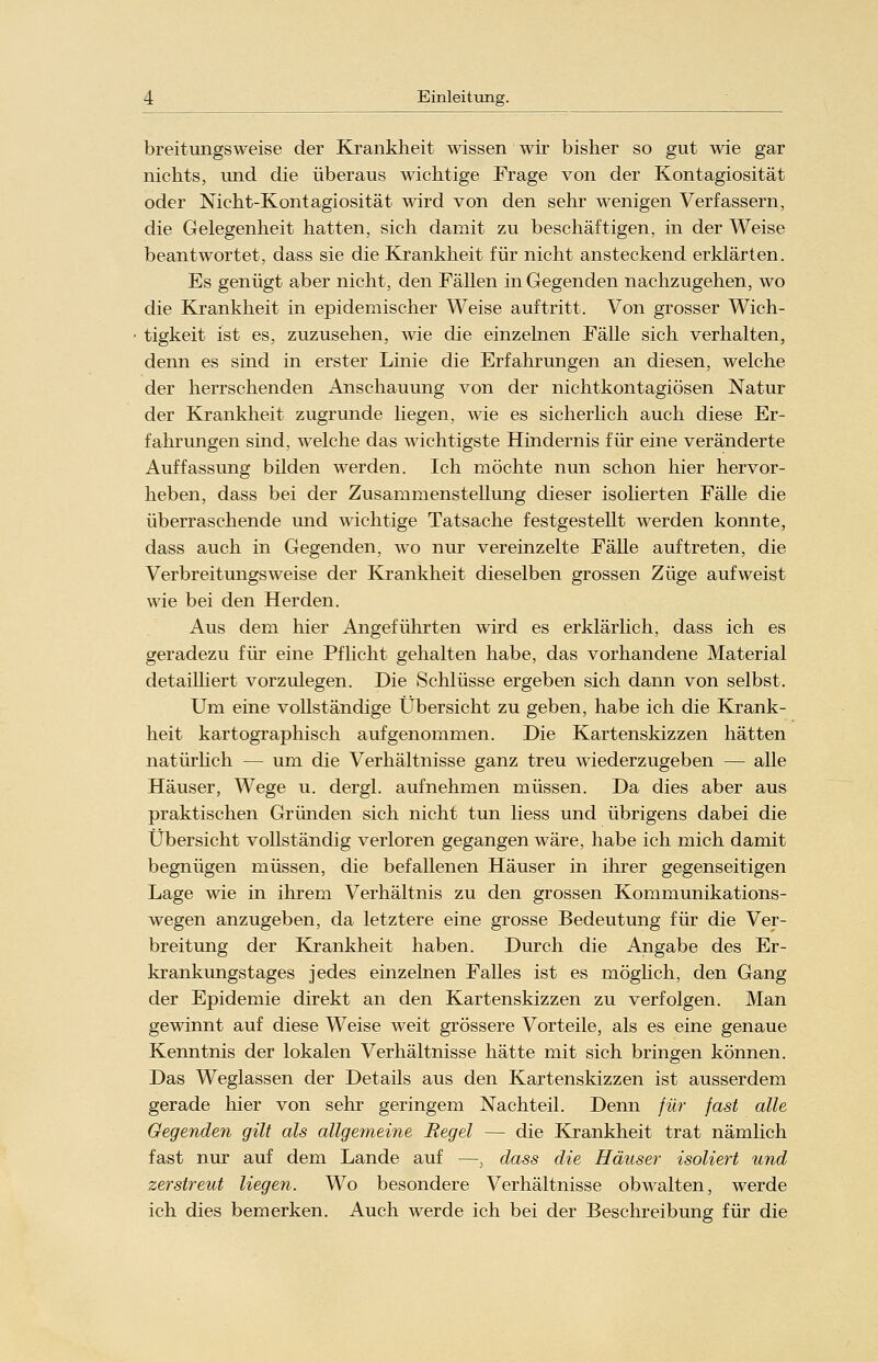 breitungsweise der Krankheit wissen wir bisher so gut wie gar nichts, und die überaus wichtige Frage von der Kontagiosität oder Nicht-Kontagiosität wird von den sehr wenigen Verfassern, die Gelegenheit hatten, sich damit zu beschäftigen, in der Weise beantwortet, dass sie die Krankheit für nicht ansteckend erklärten. Es genügt aber nicht, den Fällen in Gegenden nachzugehen, wo die Krankheit in epidemischer Weise auftritt. Von grosser Wich- tigkeit ist es, zuzusehen, wie die einzelnen Fälle sich verhalten, denn es sind in erster Linie die Erfahrungen an diesen, welche der herrschenden Anschauung von der nichtkontagiösen Natur der Krankheit zugrunde liegen, wie es sicherlich auch diese Er- fahrungen sind, welche das wichtigste Hindernis für eine veränderte Auffassung bilden werden. Ich möchte nun schon hier hervor- heben, dass bei der Zusammenstellung dieser isolierten Fälle die überraschende und wichtige Tatsache festgestellt werden konnte, dass auch in Gegenden, wo nur vereinzelte Fälle auftreten, die Verbreitungsweise der Krankheit dieselben grossen Züge aufweist wie bei den Herden. Aus dem hier Angeführten wird es erklärlich, dass ich es geradezu für eine Pflicht gehalten habe, das vorhandene Material detailhert vorzulegen. Die Schlüsse ergeben sich dann von selbst. Um eine vollständige Übersicht zu geben, habe ich die Krank- heit kartographisch aufgenommen. Die Kartenskizzen hätten natürlich — um die Verhältnisse ganz treu wiederzugeben — alle Häuser, Wege u. dergl. aufnehmen müssen. Da dies aber aus praktischen Gründen sich nicht tun Hess und übrigens dabei die Übersicht vollständig verloren gegangen wäre, habe ich mich damit begnügen müssen, die befallenen Häuser in ihrer gegenseitigen Lage wie in ihrem Verhältnis zu den grossen Kommunikations- wegen anzugeben, da letztere eine grosse Bedeutung für die Ver- breitung der Krankheit haben. Durch die Angabe des Er- krankungstages jedes einzelnen Falles ist es möglich, den Gang der Epidemie direkt an den Kartenskizzen zu verfolgen. Man gewinnt auf diese Weise weit grössere Vorteile, als es eine genaue Kenntnis der lokalen Verhältnisse hätte mit sich bringen können. Das Weglassen der Details aus den Kartenskizzen ist ausserdem gerade hier von sehr geringem Nachteil. Denn für fast alle Gegenden gilt als allgemeine Regel — die Krankheit trat nämlich fast nur auf dem Lande auf —. dass die Häuser isoliert und zerstreut liegen. Wo besondere Verhältnisse obwalten, werde ich dies bemerken. Auch werde ich bei der Beschreibung für die