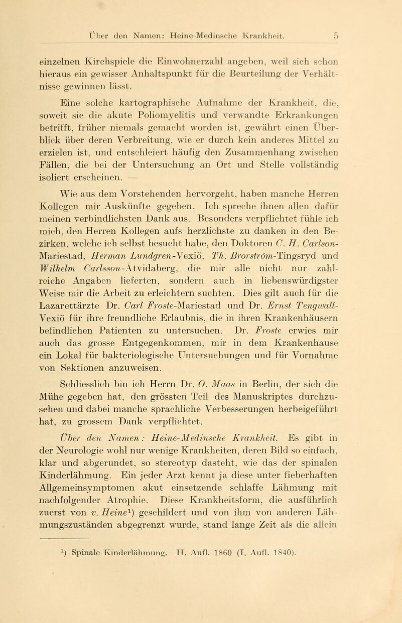 einzelnen Kirchspiele die Einwohnerzahl angeben, weil sich schon hieraus ein gewisser Anhaltspunkt für die Beurteilung der Verhall nisse gewinnen lässt. Eine solche kartographische Aufnahme der Krankheit, die, soweit sie die akute Poliomyelitis und verwandte Erkrankungen betrifft, früher niemals gemacht worden ist, gewährt einen Über- blick über deren Verbreitung, wie er durch kein anderes Mittel zu erzielen ist, und entschleiert häufig den Zusammenhang zwischen Fällen, die bei der Untersuchung an Ort und Stelle vollständig isoliert erscheinen. — Wie aus dem Vorstehenden hervorgeht, haben manche Herren Kollegen mir Auskünfte gegeben. Ich spreche ihnen allen dafür meinen verbindlichsten Dank aus. Besonders verpflichtet fühle ich mich, den Herren Kollegen aufs herzlichste zu danken in den Be- zirken, welche ich selbst besucht habe, den Doktoren C. H. Carlson- Mariestad, Herman Lundgren-Vexiö, Th. Brorströra-Tingsryd und Wilhelm Carlsson -Atvidaberg, die mir alle nicht nur zahl- reiche Angaben lieferten, sondern auch in liebenswürdigster Weise mir die Arbeit zu erleichtern suchten. Dies gilt auch für die Lazarettärzte Dr. Carl i^ros^e-Mariestad und Dr. Ernst Tengwall- Vexiö für ihre freundliche Erlaubnis, die in ihren Krankenhäusern befindlichen Patienten zu untersuchen. Dr. Froste erwies mir auch das grosse Entgegenkommen, mir in dem Krankenhause ein Lokal für bakteriologische Untersuchungen und für Vornahme von Sektionen anzuweisen. Schliesslich bin ich Herrn Dr. 0. Maas in Berlin, der sich die Mühe gegeben hat, den grössten Teil des Manuskriptes durchzu- sehen und dabei manche sprachliche Verbesserungen herbeigeführt hat, zu grossem Dank verpflichtet. Über den Namen: Heine-Medinsche Krankheit. Es gibt in der Neurologie wohl nur wenige Krankheiten, deren Bild so einfach, klar und abgerundet, so stereotyp dasteht, wie das der spinalen Kinderlähmung. Ein jeder Arzt kennt ja diese unter fieberhaften Allgemeinsymptomen akut einsetzende schlaffe Lähmung mit nachfolgender Atrophie. Diese Krankheitsform, die ausführlich zuerst von v. Heine1) geschildert und von ihm von anderen Läh- mungszuständen abgegrenzt wurde, stand lange Zeit als die allem Spinale Kinderlähmung. II. Aufl. 1860 (I. Aufl. 1840).