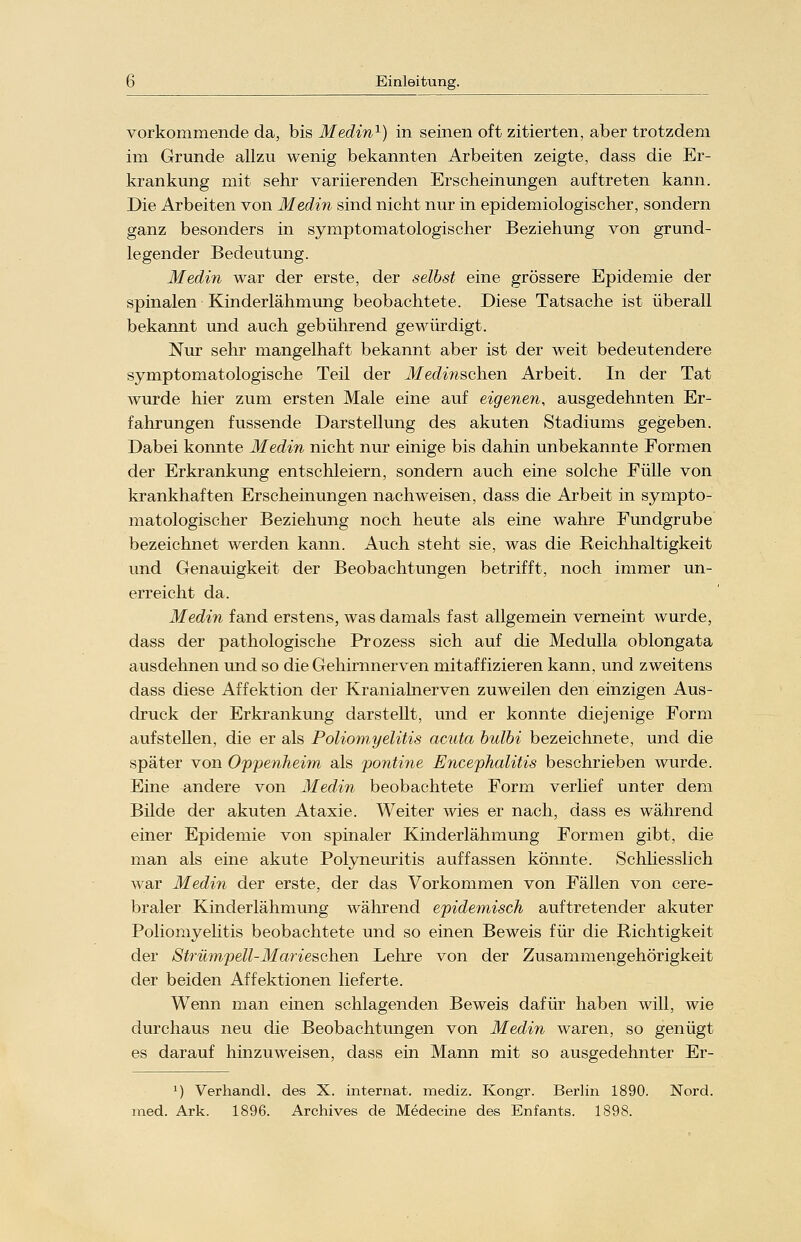 vorkommende da, bis Medin1) in seinen oft zitierten, aber trotzdem im Grunde allzu wenig bekannten Arbeiten zeigte, dass die Er- krankung mit sehr variierenden Erscheinungen auftreten kann. Die Arbeiten von Medin sind nicht nur in epidemiologischer, sondern ganz besonders in symptoniatologischer Beziehung von grund- legender Bedeutung. Medin war der erste, der selbst eine grössere Epidemie der spinalen Kinderlähmung beobachtete. Diese Tatsache ist überall bekannt und auch gebührend gewürdigt. Nur sehr mangelhaft bekannt aber ist der weit bedeutendere symptomatologische Teil der Medinschen Arbeit. In der Tat wurde hier zum ersten Male eine auf eigenen, ausgedehnten Er- fahrungen fussende Darstellung des akuten Stadiums gegeben. Dabei konnte Medin nicht nur einige bis dahin unbekannte Formen der Erkrankung entschleiern, sondern auch eine solche Fülle von krankhaften Erscheinungen nachweisen, dass die Arbeit in sympto- niatologischer Beziehung noch heute als eine wahre Fundgrube bezeichnet werden kann. Auch steht sie, was die Reichhaltigkeit und Genauigkeit der Beobachtungen betrifft, noch immer un- erreicht da. Medin fand erstens, was damals fast allgemein verneint wurde, dass der pathologische Prozess sich auf die Medulla oblongata ausdehnen und so die Gehirnnerven mitaffizieren kann, und zweitens dass diese Affektion der Kranialnerven zuweilen den einzigen Aus- druck der Erkrankung darstellt, und er konnte diejenige Form aufstellen, die er als Poliomyelitis acuta bulbi bezeichnete, und die später von Oppenheim als pontine Encephalitis beschrieben wurde. Eine andere von Medin beobachtete Form verlief unter dem Bilde der akuten Ataxie. Weiter wies er nach, dass es während einer Epidemie von spinaler Kinderlähmung Formen gibt, die man als eine akute Polyneuritis auffassen könnte. Schliesslich war Medin der erste, der das Vorkommen von Fällen von cere- braler Kinderlähmung während epidemisch auftretender akuter Poliomyelitis beobachtete und so einen Beweis für die Richtigkeit der Strümpell-Marfeschen Lehre von der Zusammengehörigkeit der beiden Affektionen lieferte. Wenn man einen schlagenden Beweis dafür haben will, wie durchaus neu die Beobachtungen von Medin waren, so genügt es darauf hinzuweisen, dass ein Mann mit so ausgedehnter Er- 1) Verhandl. des X. internat. mediz. Kongr. Berlin 1890. Nord, med. Ark. 1896. Archives de Medecine des Enfants. 1898.