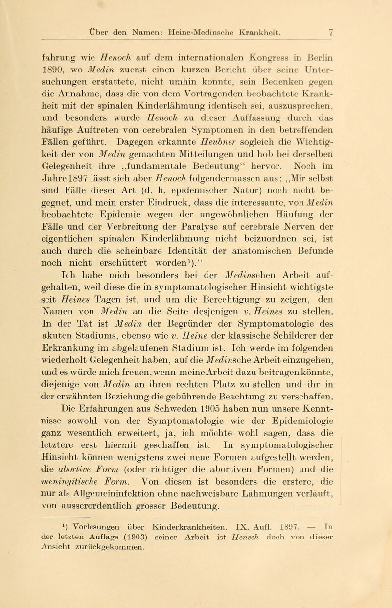 fahrung wie Henoch auf dem internationalen Kongress in Berlin 1890, wo Medin zuerst einen kurzen Bericht über seine Unter- suchungen erstattete, nicht umhin konnte, sein Bedenken gegen die Annahme, dass die von dem Vortragenden beobachtete Krank- heit mit der spinalen Kinderlähmung identisch sei, auszusprechen, und besonders wurde Henoch zu dieser Auffassung durch das häufige Auftreten von cerebralen Symptomen in den betreffenden Fällen geführt. Dagegen erkannte Heubner sogleich die Wichtig- keit der von Medin gemachten Mitteilungen und hob bei derselben Gelegenheit ihre „fundamentale Bedeutung hervor. Noch im Jahre 1897 lässt sich aber Henoch folgendermassen aus: „Mir selbst sind Fälle dieser Art (d. h. epidemischer Natur) noch nicht be- gegnet, und mein erster Eindruck, dass die interessante, von Medin beobachtete Epidemie wegen der ungewöhnlichen Häufung der Fälle und der Verbreitung der Paralyse auf cerebrale Nerven der eigentlichen spinalen Kinderlähmung nicht beizuordnen sei, ist auch durch die scheinbare Identität der anatomischen Befunde noch nicht erschüttert worden1). Ich habe mich besonders bei der Medinschen Arbeit auf- gehalten, weil diese die in symptomatologischer Hinsicht wichtigste seit Heines Tagen ist, und um die Berechtigung zu zeigen, den Namen von Medin an die Seite desjenigen v. Heines zu stellen. In der Tat ist Medin der Begründer der Symptomatologie des akuten Stadiums, ebenso wie v. Heine der klassische Schilderer der Erkrankung im abgelaufenen Stadium ist. Ich werde im folgenden wiederholt Gelegenheit haben, auf die Medinsche Arbeit einzugehen, und es würde mich freuen, wenn meine Arbeit dazu beitragen könnte, diejenige von Medin an ihren rechten Platz zu stellen und ihr in der erwähnten Beziehung die gebührende Beachtung zu verschaffen. Die Erfahrungen aus Schweden 1905 haben nun unsere Kennt- nisse sowohl von der Symptomatologie wie der Epidemiologie ganz wesentlich erweitert, ja, ich möchte wohl sagen, dass die letztere erst hiermit geschaffen ist. In symptomatologischer Hinsicht können wenigstens zwei neue Formen aufgestellt werden, die abortive Form (oder richtiger die abortiven Formen) und die meningitische Form. Von diesen ist besonders die erstere, die nur als Allgemeininfektion ohne nachweisbare Lähmungen verläuft, von ausserordentlich grosser Bedeutung. J) Vorlesungen über Kinderkrankheiten. IX. Aufl. 1897. ■— In der letzten Auflage (1903) seiner Arbeit ist Hensch doch von dieser Ansieht zurückgekommen.