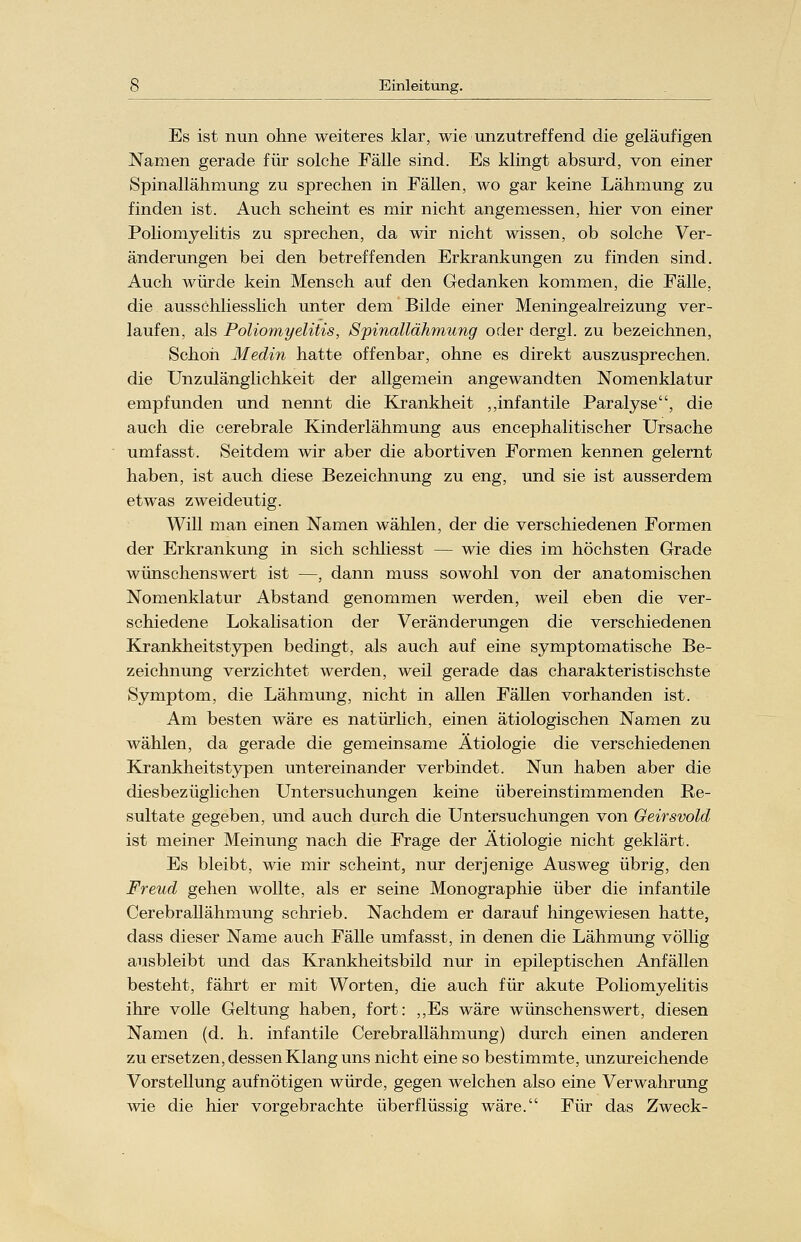 Es ist nun ohne weiteres klar, wie unzutreffend die geläufigen Namen gerade für solche Fälle sind. Es klingt absurd, von einer Spinallähmung zu sprechen in Fällen, wo gar keine Lähmung zu finden ist. Auch scheint es mir nicht angemessen, hier von einer Poliomyelitis zu sprechen, da wir nicht wissen, ob solche Ver- änderungen bei den betreffenden Erkrankungen zu finden sind. Auch würde kein Mensch auf den Gedanken kommen, die Fälle, die ausschliesslich unter dem Bilde einer Meningealreizung ver- laufen, als Poliomyelitis, Spinallähmung oder dergl. zu bezeichnen, Schon Medin hatte offenbar, ohne es direkt auszusprechen, die Unzulänglichkeit der allgemein angewandten Nomenklatur empfunden und nennt die Krankheit „infantile Paralyse, die auch die cerebrale Kinderlähmung aus encephalitischer Ursache umfasst. Seitdem wir aber die abortiven Formen kennen gelernt haben, ist auch diese Bezeichnung zu eng, und sie ist ausserdem etwas zweideutig. Will man einen Namen wählen, der die verschiedenen Formen der Erkrankung in sich schliesst — wie dies im höchsten Grade wünschenswert ist —, dann muss sowohl von der anatomischen Nomenklatur Abstand genommen werden, weil eben die ver- schiedene Lokalisation der Veränderungen die verschiedenen Krankheitstypen bedingt, als auch auf eine symptomatische Be- zeichnung verzichtet werden, weil gerade das charakteristischste Symptom, die Lähmung, nicht in allen Fällen vorhanden ist. Am besten wäre es natürlich, einen ätiologischen Namen zu wählen, da gerade die gemeinsame Ätiologie die verschiedenen Krankheitstypen untereinander verbindet. Nun haben aber die diesbezüglichen Untersuchungen keine übereinstimmenden Re- sultate gegeben, und auch durch die Untersuchungen von Geirsvold ist meiner Meinung nach die Frage der Ätiologie nicht geklärt. Es bleibt, wie mir scheint, nur derjenige Ausweg übrig, den Freud gehen wollte, als er seine Monographie über die infantile Cerebrallähmung schrieb. Nachdem er darauf hingewiesen hatte, dass dieser Name auch Fälle umfasst, in denen die Lähmung völlig ausbleibt und das Krankheitsbild nur in epileptischen Anfällen besteht, fährt er mit Worten, die auch für akute Poliomyelitis ihre volle Geltung haben, fort: ,,Es wäre wünschenswert, diesen Namen (d. h. infantile Cerebrallähmung) durch einen anderen zu ersetzen, dessen Klang uns nicht eine so bestimmte, unzureichende Vorstellung aufnötigen würde, gegen welchen also eine Verwahrung wie die hier vorgebrachte überflüssig wäre. Für das Zweck-