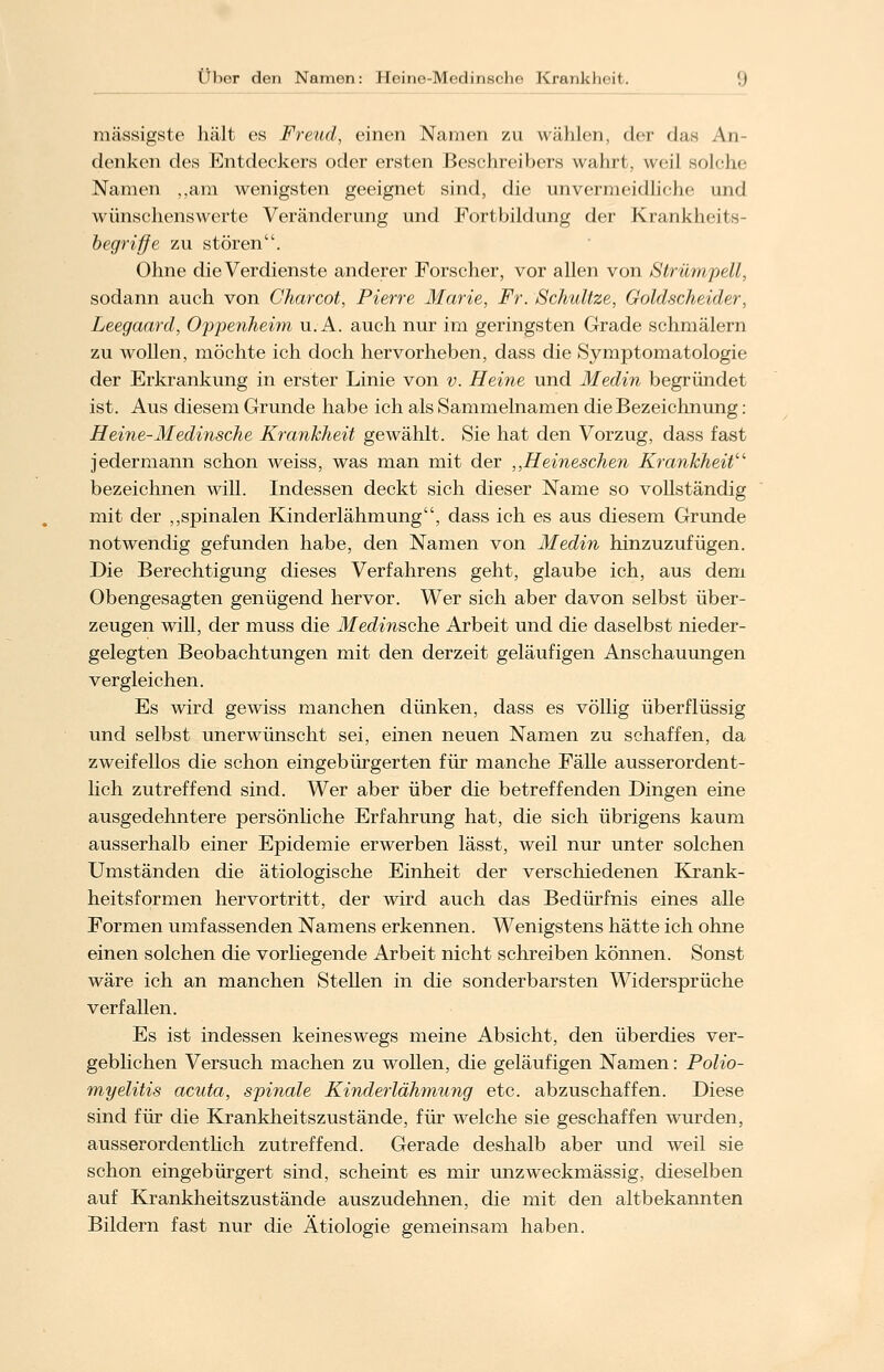 massigste hält es Freud, einen Namen zu wählen, (\cv das An- denken des Entdeckers oder ersten Beschreiben wahrt, weil solche Namen „am wenigsten geeignet sind, die unvermeidliche und wünschenswerte Veränderung und Fortbildung der Krankheits- begriffe zu stören. Ohne die Verdienste anderer Forscher, vor allen von Strümpell, sodann auch von Charcot, Pierre Marie, Fr. Schnitze, Goldscheider, Leegaard, Oppenheim u. A. auch nur im geringsten Grade schmälern zu wollen, möchte ich doch hervorheben, dass die Symptomatologie der Erkrankung in erster Linie von v. Heine und Medin begründet ist. Aus diesem Grunde habe ich als Sammelnamen die Bezeichnung: Heine-Medinsche Krankheit gewählt. Sie hat den Vorzug, dass fast jedermann schon weiss, was man mit der ,,Heineschen Krankheit bezeichnen will. Indessen deckt sich dieser Name so vollständig mit der „spinalen Kinderlähmung, dass ich es aus diesem Grunde notwendig gefunden habe, den Namen von Medin hinzuzufügen. Die Berechtigung dieses Verfahrens geht, glaube ich, aus dem Obengesagten genügend hervor. Wer sich aber davon selbst über- zeugen will, der niuss die Medinsche Arbeit und die daselbst nieder- gelegten Beobachtungen mit den derzeit geläufigen Anschauungen vergleichen. Es wird gewiss manchen dünken, dass es völlig überflüssig und selbst unerwünscht sei, einen neuen Namen zu schaffen, da zweifellos die schon eingebürgerten für manche Fälle ausserordent- lich zutreffend sind. Wer aber über die betreffenden Dingen eine ausgedehntere persönliche Erfahrung hat, die sich übrigens kaum ausserhalb einer Epidemie erwerben lässt, weil nur unter solchen Umständen die ätiologische Einheit der verschiedenen Krank- heitsformen hervortritt, der wird auch das Bedürfnis eines alle Formen umfassenden Namens erkennen. Wenigstens hätte ich ohne einen solchen die vorhegende Arbeit nicht schreiben können. Sonst wäre ich an manchen Stellen in die sonderbarsten Widersprüche verfallen. Es ist indessen keineswegs meine Absicht, den überdies ver- geblichen Versuch machen zu wollen, die geläufigen Namen: Polio- myelitis acuta, spinale Kinderlähmung etc. abzuschaffen. Diese sind für die Krankheitszustände, für welche sie geschaffen wurden, ausserordentlich zutreffend. Gerade deshalb aber und weil sie schon eingebürgert sind, scheint es mir unzweckmässig, dieselben auf Krankheitszustände auszudehnen, die mit den altbekannten Bildern fast nur die Ätiologie gemeinsam haben.
