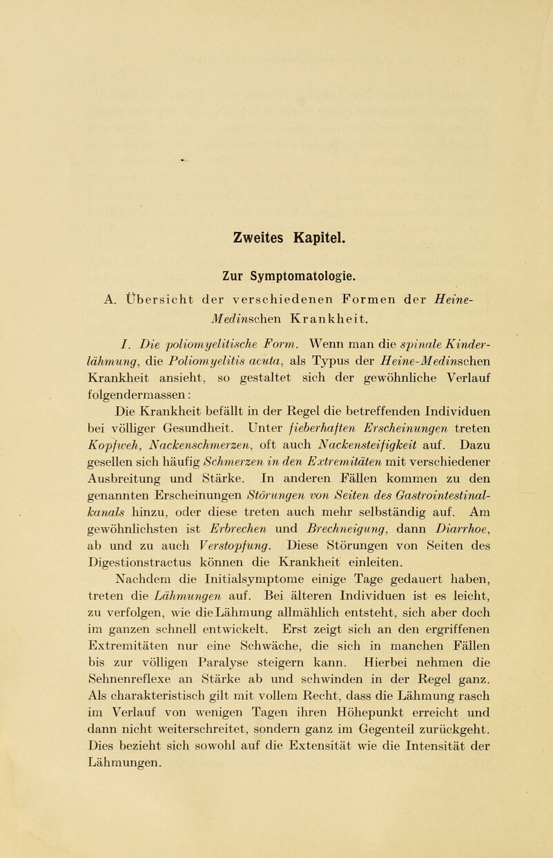 Zweites Kapitel. Zur Symptomatologie. A. Übersicht der verschiedenen Formen der Heine- TJferfmschen Krankheit. /. Die poliomyelitische Form. Wenn man die spinale Kinder- lähmung, die Poliomyelitis acuta, als Typus der Heine-Medinschen Krankheit ansieht, so gestaltet sich der gewöhnliche Verlauf f olgendermassen: Die Krankheit befällt in der Regel die betreffenden Individuen bei völliger Gesundheit. Unter fieberhaften Erscheinungen treten Kopfweh, Nackenschmerzen, oft auch Nackensteifigkeit auf. Dazu gesellen sich häufig Schmerzen in den Extremitäten mit verschiedener Ausbreitung und Stärke. In anderen Fällen kommen zu den genannten Erscheinungen Störungen von Seiten des Gastrointestinal- kanals hinzu, oder diese treten auch mehr selbständig auf. Am gewöhnlichsten ist Erbrechen und Brechneigung, dann Diarrhoe, ab und zu auch Verstopfung. Diese Störungen von Seiten des Digestionstractus können die Krankheit einleiten. Nachdem die Initialsymptome einige Tage gedauert haben, treten die Lähmungen auf. Bei älteren Individuen ist es leicht, zu verfolgen, wie die Lähmung allmählich entsteht, sich aber doch im ganzen schnell entwickelt. Erst zeigt sich an den ergriffenen Extremitäten nur eine Schwäche, die sich in manchen Fällen bis zur völligen Paralyse steigern kann. Hierbei nehmen die Sehnenreflexe an Stärke ab und schwinden in der Regel ganz. Als charakteristisch gilt mit vollem Recht, dass die Lähmung rasch im Verlauf von wenigen Tagen ihren Höhepunkt erreicht und dann nicht weiterschreitet, sondern ganz im Gegenteil zurückgeht. Dies bezieht sich sowohl auf die Extensität wie die Intensität der Lähmungen.