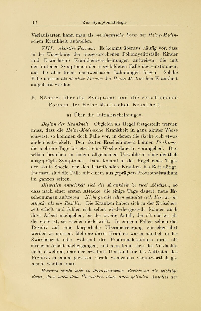 Verlaufsarten kann man als meningitische Form der Heine-Medin- schen Krankheit aufstellen. VIII. Abortive Formen. Es kommt überaus häufig vor, dass in der Umgebung der ausgesprochenen Poliomyelitisfälle Kinder und Erwachsene Krankheitserscheinungen aufweisen, die mit den initialen Symptomen der ausgebildeten Fälle übereinstimmen, auf die aber keine nachweisbaren Lähmungen folgen. Solche Fälle müssen als abortive Formen der Heine-Medinschen Krankheit aufgefasst werden. B. Näheres über die Symptome und die verschiedenen Formen der Heine-Medinschen Krankheit. a) Über die Initialerscheinungen. Beginn der Krankheit. Obgleich als Regel festgestellt werden muss, dass die Heine-Med insche Krankheit in ganz akuter Weise einsetzt, so kommen doch Fälle vor, in denen die Sache sich etwas anders entwickelt. Den akuten Erscheinungen können Prodrome, die mehrere Tage bis etwa eine Woche dauern, vorangehen. Die- selben bestehen in einem allgemeinen Unwohlsein ohne deutlich ausgeprägte Symptome. Dann kommt in der Regel eines Tages der akute Shock, der den betreffenden Kranken ins Bett nötigt. Indessen sind die Fälle mit einem aus geprägten Prodromalstadium im ganzen selten. Bisweilen entwickelt sich die Krankheit in zwei Absätzen, so dass nach einer ersten Attacke, die einige Tage dauert, neue Er- scheinungen auftreten. Nicht gerade selten gestaltet sich diese zweite Attacke als ein Rezidiv. Die Kranken haben sich in der Zwischen- zeit erholt und fühlen sich selbst wiederhergestellt, können auch ihrer Arbeit nachgehen, bis der zweite Anfall, der oft stärker als der erste ist, sie wieder niederwirft. In einigen Fällen schien das Rezidiv auf eine körperliche Überanstrengung zurückgeführt werden zu müssen. Mehrere dieser Kranken waren nämlich in der Zwischenzeit oder während des Prodromalstadiums ihrer oft strengen Arbeit nachgegangen, und man kann sich des Verdachts nicht erwehren, dass der erwähnte Umstand für das Auftreten des Rezidivs in einem gewissen Grade wenigstens verantwortlich ge- macht werden muss. Hieraus ergibt sich in therapeutischer Beziehung die wichtige Regel, dass nach dem Überstehen eines auch gelinden Anfalles der