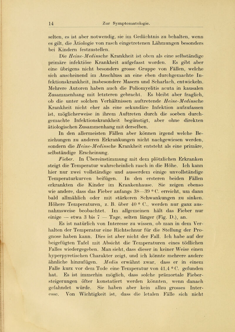 selten, es ist aber notwendig, sie im C4edächtnis zu behalten, wenn es gilt, die Ätiologie von rasch eingetretenen Lähmungen besonders bei Kindern festzustellen. Die Heine-Medinsche Krankheit ist oben als eine selbständige primäre infektiöse Krankheit aufgefasst worden. Es gibt aber eine übrigens nicht besonders grosse Gruppe von Fällen, welche sich anscheinend im Anschluss an eine eben durchgemachte In- fektionskrankheit, insbesondere Masern und Scharlach, entwickeln. Mehrere Autoren haben auch die Poliomyelitis acuta in kausalen Zusammenhang mit letzteren gebracht. Es bleibt aber fraglich, ob die unter solchen Verhältnissen auftretende Heine-Medinsche Krankheit nicht eher als eine sekundäre Infektion aufzufassen ist, möglicherweise in ihrem Auftreten durch die soeben durch- gemachte Infektionskrankheit begünstigt, aber ohne direkten ätiologischen Zusammenhang mit derselben. In den allermeisten Fällen aber können irgend welche Be- ziehungen zu anderen Erkrankungen nicht nachgewiesen werden, sondern die Heine-Medinsche Krankheit entsteht als eine primäre, selbständige Erscheinung. Fieber. In Übereinstimmung mit dem plötzlichen Erkranken steigt die Temperatur wahrscheinlich rasch in die Höhe. Ich kann hier nur zwei vollständige und ausserdem einige unvollständige Temperaturkurven beifügen. In den ersteren beiden Fällen erkrankten die Kinder im Krankenhause. Sie zeigen ebenso wie andere, dass das Fieber anfangs 38—39 ° C. erreicht, um dann bald allmählich oder mit stärkeren Schwankungen zu sinken. Höhere Temperaturen, z. B. über 40 ° C, werden nur ganz aus- nahmsweise beobachtet. Im allgemeinen hält das Fieber nur einige — etwa 3 bis 7 — Tage, selten länger (Fig. D.), an. Es ist natürlich von Interesse zu wissen, ob man in dem Ver- halten der Temperatur eine Richtschnur für die Stellung der Pro- gnose haben kann. Dies ist aber nicht der Fall. Ich habe auf der beigefügten Tafel mit Absicht die Temperaturen eines tödlichen Falles wiedergegeben. Man sieht, dass dieser in keiner Weise einen hyperpyretischen Charakter zeigt, und ich könnte mehrere andere ähnliche hinzufügen. Medin erwähnt zwar, dass er in einem Falle kurz vor dem Tode eine Temperatur von 41,4 °C. gefunden hat. Es ist immerhin möglich, dass solche prämortale Fieber- steigerungen öfter konstatiert werden könnten, wenn danach gefahndet würde. Sie haben aber kein allzu grosses Inter- esse. Von Wichtigkeit ist, dass die letalen Fälle sich nicht