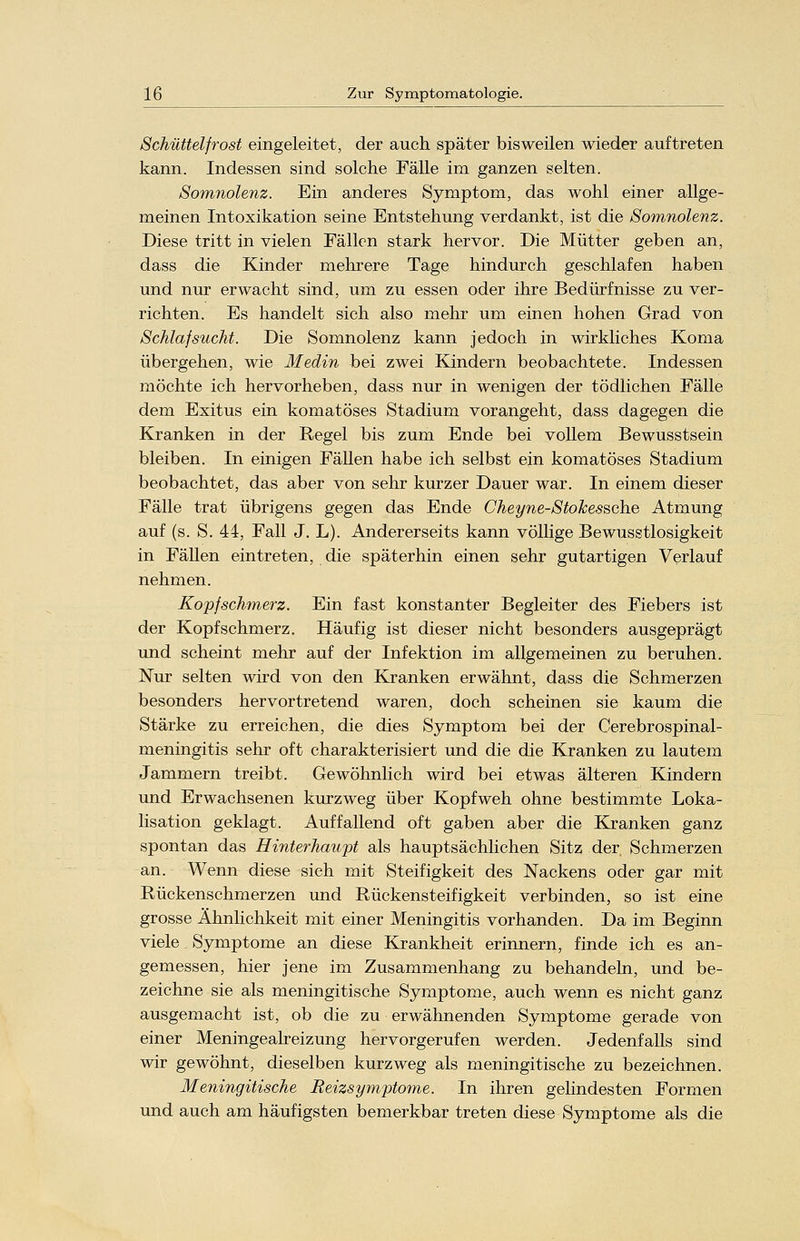 Schüttelfrost eingeleitet, der auch später bisweilen wieder auftreten kann. Indessen sind solche Fälle im ganzen selten. Somnolenz. Ein anderes Symptom, das wohl einer allge- meinen Intoxikation seine Entstehung verdankt, ist die Somnolenz. Diese tritt in vielen Fällen stark hervor. Die Mütter geben an, dass die Kinder mehrere Tage hindurch geschlafen haben und nur erwacht sind, um zu essen oder ihre Bedürfnisse zu ver- richten. Es handelt sich also mehr um einen hohen Grad von Schlafsucht. Die Somnolenz kann jedoch in wirkliches Koma übergehen, wie Medin bei zwei Kindern beobachtete. Indessen möchte ich hervorheben, dass nur in wenigen der tödlichen Fälle dem Exitus ein komatöses Stadium vorangeht, dass dagegen die Kranken in der Regel bis zum Ende bei vollem Bewusstsein bleiben. In einigen Fällen habe ich selbst ein komatöses Stadium beobachtet, das aber von sehr kurzer Dauer war. In einem dieser Fälle trat übrigens gegen das Ende Cheyne-Stokessche Atmung auf (s. S. 44, Fall J. L). Andererseits kann völlige Bewusstlosigkeit in Fällen eintreten, die späterhin einen sehr gutartigen Verlauf nehmen. Kopfschmerz. Ein fast konstanter Begleiter des Fiebers ist der Kopfschmerz. Häufig ist dieser nicht besonders ausgeprägt und scheint mehr auf der Infektion im allgemeinen zu beruhen. Nur selten wird von den Kranken erwähnt, dass die Schmerzen besonders hervortretend waren, doch scheinen sie kaum die Stärke zu erreichen, die dies Symptom bei der Cerebrospinal- meningitis sehr oft charakterisiert und die die Kranken zu lautem Jammern treibt. Gewöhnlich wird bei etwas älteren Kindern und Erwachsenen kurzweg über Kopfweh ohne bestimmte Loka- lisation geklagt. Auffallend oft gaben aber die Kranken ganz spontan das Hinterhaupt als hauptsächlichen Sitz der Schmerzen an. Wenn diese sich mit Steifigkeit des Nackens oder gar mit Rückenschmerzen und Rückensteifigkeit verbinden, so ist eine grosse Ähnlichkeit mit einer Meningitis vorhanden. Da im Beginn viele Symptome an diese Krankheit erinnern, finde ich es an- gemessen, hier jene im Zusammenhang zu behandeln, und be- zeichne sie als meningitische Symptome, auch wenn es nicht ganz ausgemacht ist, ob die zu erwähnenden Symptome gerade von einer Meningealreizung hervorgerufen werden. Jedenfalls sind wir gewöhnt, dieselben kurzweg als meningitische zu bezeichnen. Meningitische Beizsymptome. In ihren gelindesten Formen und auch am häufigsten bemerkbar treten diese Symptome als die