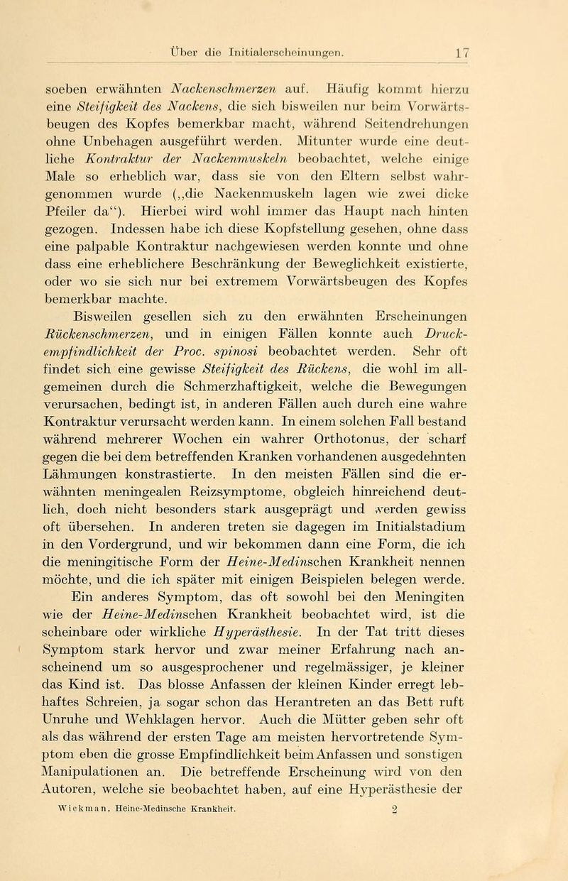 soeben erwähnten Nackenschmerzen auf. Häufig kommt hierzu eine Steifigkeit des Nackens, die sich bisweilen nur beim Vorwarf s- beugen des Kopfes bemerkbar macht, während Seitendrehungen ohne Unbehagen ausgeführt werden. Mitunter wurde eine deut- liche Kontraktur der Nackenmuskeln beobachtet, welche einige Male so erheblich war, dass sie von den Eltern selbst wahr- genommen wurde (,,die Nackenmuskeln lagen wie zwei dicke Pfeiler da). Hierbei wird wohl immer das Haupt nach hinten gezogen. Indessen habe ich diese Kopfstellung gesehen, ohne dass eine palpable Kontraktur nachgewiesen werden konnte und ohne dass eine erheblichere Beschränkung der Beweglichkeit existierte, oder wo sie sich nur bei extremem Vorwärtsbeugen des Kopfes bemerkbar machte. Bisweilen gesellen sich zu den erwähnten Erscheinungen Rückenschmerzen, und in einigen Fällen konnte auch Druck- empfindlichkeit der Proc. spinosi beobachtet werden. Sehr oft findet sich eine gewisse Steifigkeit des Rückens, die wohl im all- gemeinen durch die Schmerzhaftigkeit, welche die Bewegungen verursachen, bedingt ist, in anderen Fällen auch durch eine wahre Kontraktur verursacht werden kann. In einem solchen Fall bestand während mehrerer Wochen ein wahrer Orthotonus, der scharf gegen die bei dem betreffenden Kranken vorhandenen ausgedehnten Lähmungen konstrastierte. In den meisten Fällen sind die er- wähnten meningealen Reizsymptome, obgleich hinreichend deut- lich, doch nicht besonders stark ausgeprägt und werden gewiss oft übersehen. In anderen treten sie dagegen im Initialstadium in den Vordergrund, und wir bekommen dann eine Form, die ich die meningitische Form der Heine-Medinschen Krankheit nennen möchte, und die ich später mit einigen Beispielen belegen werde. Ein anderes Symptom, das oft sowohl bei den Meningiten wie der Heine-Medinschen Krankheit beobachtet wird, ist die scheinbare oder wirkliche Hyperästhesie. In der Tat tritt dieses Symptom stark hervor und zwar meiner Erfahrung nach an- scheinend um so ausgesprochener und regelmässiger, je kleiner das Kind ist. Das blosse Anfassen der kleinen Kinder erregt leb- haftes Schreien, ja sogar schon das Herantreten an das Bett ruft Unruhe und Wehklagen hervor. Auch die Mütter geben sehr oft als das während der ersten Tage am meisten hervortretende Sym- ptom eben die grosse Empfindlichkeit beim Anfassen und sonstigen Manipulationen an. Die betreffende Erscheinung wird von den Autoren, welche sie beobachtet haben, auf eine Hyperästhesie der Wickman, Heine-Medinsche Krankheit. 2