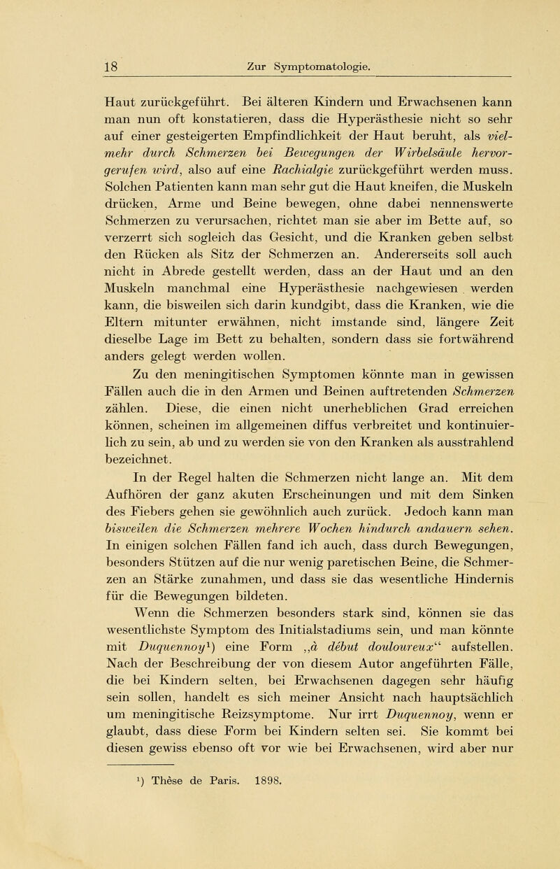 Haut zurückgeführt. Bei älteren Kindern und Erwachsenen kann man nun oft konstatieren, dass die Hyperästhesie nicht so sehr auf einer gesteigerten Empfindlichkeit der Haut beruht, als viel- mehr durch Schmerzen bei Bewegungen der Wirbelsäule hervor- gerufen wird, also auf eine Rachialgie zurückgeführt werden muss. Solchen Patienten kann man sehr gut die Haut kneifen, die Muskeln drücken, Arme und Beine bewegen, ohne dabei nennenswerte Schmerzen zu verursachen, richtet man sie aber im Bette auf, so verzerrt sich sogleich das Gesicht, und die Kranken geben selbst den Rücken als Sitz der Schmerzen an. Andererseits soll auch nicht in Abrede gestellt werden, dass an der Haut und an den Muskeln manchmal eine Hyperästhesie nachgewiesen . werden kann, die bisweilen sich darin kundgibt, dass die Kranken, wie die Eltern mitunter erwähnen, nicht imstande sind, längere Zeit dieselbe Lage im Bett zu behalten, sondern dass sie fortwährend anders gelegt werden wollen. Zu den meningitischen Symptomen könnte man in gewissen Fällen auch die in den Armen und Beinen auftretenden Schmerzen zählen. Diese, die einen nicht unerheblichen Grad erreichen können, scheinen im allgemeinen diffus verbreitet und kontinuier- lich zu sein, ab und zu werden sie von den Kranken als ausstrahlend bezeichnet. In der Regel halten die Schmerzen nicht lange an. Mit dem Aufhören der ganz akuten Erscheinungen und mit dem Sinken des Fiebers gehen sie gewöhnlich auch zurück. Jedoch kann man bisweilen die Schmerzen mehrere Wochen hindurch andauern sehen. In einigen solchen Fällen fand ich auch, dass durch Bewegungen, besonders Stützen auf die nur wenig paretischen Beine, die Schmer- zen an Stärke zunahmen, und dass sie das wesentliche Hindernis für die Bewegungen bildeten. Wenn die Schmerzen besonders stark sind, können sie das wesentlichste Symptom des Initialstadiums sein, und man könnte mit Duquennoy1) eine Form ,,ä debut douloureux aufstellen. Nach der Beschreibung der von diesem Autor angeführten Fälle, die bei Kindern selten, bei Erwachsenen dagegen sehr häufig sein sollen, handelt es sich meiner Ansicht nach hauptsächlich um meningitische Reizsymptome. Nur irrt Duquennoy, wenn er glaubt, dass diese Form bei Kindern selten sei. Sie kommt bei diesen gewiss ebenso oft vor wie bei Erwachsenen, wird aber nur !) These de Paris. 1898.