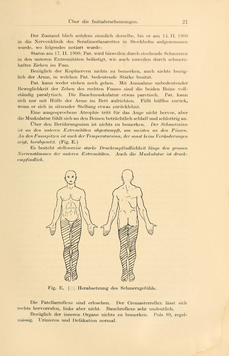 Der Zustand blieb seitdem ziemlicJi derselbe, bis er am 14. II. L900 in die Nervenklinik des Serafimcrlazarettes in Stockholm aufgenommen wurde, wo folgendes notiert wurde: Status am 17. II. 1900: Pat. wird bisweilen durch stechende S«-lim<-iv.<-ii in den unteren Extremitäten belästigt, wie auch zuweilen durch schmerz- haftes Ziehen im Fuss. Bezüglich der Kopfnerven nichts zu bemerken, auch nichts bezüg- lich der Arme, in welchen Pat. bedeutende Stärke besitzt. Pat. kann weder stehen noch gehen. Mit Ausnahme unbedeutender Beweglichkeit der Zehen des rechten Fusses sind die beiden Beine voll- ständig paralytisch. Die Bauchmuskulatur etwas paretisch. Pat. kann sich nur mit Hülfe der Arme im Bett aufrichten. Fällt hülflos zurück, wenn er sich in sitzender Stellung etwas zurücklehnt. Eine ausgesprochene Atrophie tritt für das Auge nicht hervor, aber die Muskulatur fühlt sich an den Beinen beträchtlich schlaff und schlottrig an. Über den Berührungssinn ist nichts zu bemerken. Der Schmerzsinn ist an den unteren Extremitäten abgestumpft, am meisten an den Füssen. An den Fussspitzen ist auch der Temperatursinn, der sonst keine Veränderungen zeigt, herabgesetzt. (Fig. E.) Es besteht stellenweise starke Druckempfindlichkeit längs den grossen Nervenstämmen der unteren Extremitäten. Auch die Muskulatur ist druck- empfindlich. Fig. E. | || Herabsetzung des Schmerzgefühls. Die Patellarreflexe sind erloschen. Der Cremasterreflex lässt sich rechts hervorrufen, links aber nicht. Bauchreflexe sehr undeutlich. Bezüglich der inneren Organe nichts zu bemerken. Puls 80, regel- mässig. Urinieren und Defäkation normal.
