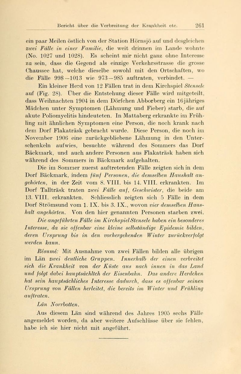 ein paar Meilen östlich von der Station Hörnsjö auf und desgleichen zwei Fälle in einer Familie, die weit drinnen im Lande wohnte (No. 1027 und 1028). Es scheint mir nicht ganz ohne Interesse zu sein, dass die Gegend als einzige Verkehrsstrasse die grosse Chaussee hat, welche dieselbe sowohl mit den Ortschaften, wo die Fälle 998-1013 wie 973-985 auftraten, verbindet. - Ein kleiner Herd von 12 Fällen trat in dem Kirchspiel Stensek auf (Fig. 28). Über die Entstehung dieser Fälle wird mitgeteilt, dass Weihnachten 1904 in dem Dörfchen Abborberg ein 16jähriges Mädchen unter Symptomen (Lähmung und Fieber) starb, die auf akute Poliomyelitis hindeuteten. In Mattaberg erkrankte im Früh- ling mit ähnlichen Symptomen eine Person, die noch krank nach dem Dorf Flakaträsk gebracht wurde. Diese Person, die noch im November 1906 eine zurückgebliebene Lähmung in den Unter- schenkeln aufwies, besuchte während des Sommers das Dorf Bäckmark, und auch andere Personen aus Flakaträsk haben sich während des Sommers in Bäckmark aufgehalten. Die im Sommer zuerst auftretenden Fälle zeigten sich in dem Dorf Bäckmark, indem fünf Personen, die demselben Haushalt an- gehörten, in der Zeit vom 8. VIII. bis 14. VIII. erkrankten. Im Dorf Tallträsk traten zwei Fälle auf, Geschwister, die beide am 13. VIII. erkrankten. Schliesslich zeigten sich 5 Fälle in dem Dorf Strömsund vom 1. IX. bis 3. IX., wovon vier demselben Haus- halt angehörten. Von den hier genannten Personen starben zwei. Die angeführten Fälle im KirchspielStensele haben ein besonderes Interesse, da sie offenbar eine kleine selbständige Epidemie bilden, deren Ursprung bis in den vorhergehenden Winter zurückverfolgt ruerden kann. Besume: Mit Ausnahme von zwei Fällen bilden alle übrigen im Län zwei deutliche Gruppen. Innerhalb der einen verbreitet sich die Krankheit von der Küste aus nach innen in das Land und folgt dabei hauptsächlich der Eisenbahn. Das andere Herdchen hat sein hauptsächliches Interesse dadurch, dass es offenbar seinen Ursprung von Fällen herleitet, die bereits im Winter und Frühling auftraten. Län Norrbotten. Aus diesem Län sind während des Jahres 1905 sechs Fälle angemeldet worden, da aber weitere Aufschlüsse über sie fehlen, habe ich sie hier nicht mit angeführt.