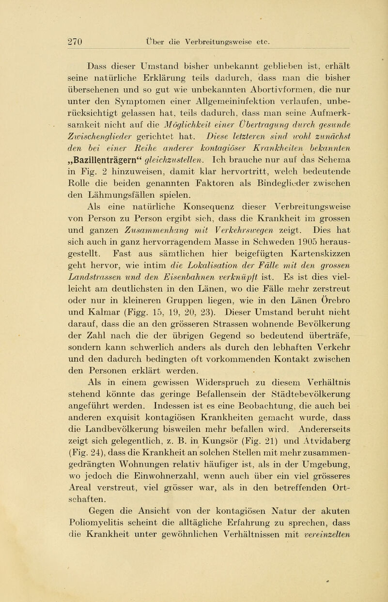 Dass dieser Umstand bisher unbekannt geblieben ist, erhält seine natürliche Erklärung teils dadurch, dass man die bisher übersehenen und so gut wie unbekannten Abortivformen, die nur unter den Symptomen einer Allgemeininfektion verlaufen, unbe- rücksichtigt gelassen hat, teils dadurch, dass man seine Aufmerk- samkeit nicht auf die Möglichkeit einer Übertragung durch gesunde Zwischenglieder gerichtet hat. Diese letzteren sind, wohl zunächst den bei einer Reihe anderer kontagiöser Krankheiten bekannten „Bazillenträgern gleichzustellen. Ich brauche nur auf das Schema in Fig. 2 hinzuweisen, damit klar hervortritt, welch bedeutende Rolle die beiden genannten Faktoren als Bindeglieder zwischen den Lähmungsfällen spielen. Als eine natürliche Konsequenz dieser Verbreitungsweise von Person zu Person ergibt sich, dass die Krankheit im grossen und ganzen Zusammenhang mit Verkehrswegen zeigt. Dies hat sich auch in ganz hervorragendem Masse in Schweden 1905 heraus- gestellt. Fast aus sämtlichen hier beigefügten Kartenskizzen geht hervor, wie intim die Lokalisation der Fälle mit den grossen Landstrassen und den Eisenbahnen verknüpft ist. Es ist dies viel- leicht am deutlichsten in den Länen, wo die Fälle mehr zerstreut oder nur in kleineren Gruppen liegen, wie in den Länen Örebro und Kalmar (Figg. 15, 19, 20, 23). Dieser Umstand beruht nicht darauf, dass die an den grösseren Strassen wohnende Bevölkerung der Zahl nach die der übrigen Gegend so bedeutend überträfe, sondern kann schwerlich anders als durch den lebhaften Verkehr und den dadurch bedingten oft vorkommenden Kontakt zwischen den Personen erklärt werden. Als in einem gewissen Widerspruch zu diesem Verhältnis stehend könnte das geringe Befallensein der Städtebevölkerung angeführt werden. Indessen ist es eine Beobachtung, die auch bei anderen exquisit kontagiösen Krankheiten gemacht wurde, dass die Landbevölkerung bisweilen mehr befallen wird. Andererseits zeigt sich gelegentlich, z. B. in Kungsör (Fig. 21) und Atvidaberg (Fig. 24), dass die Krankheit an solchen Stellen mit mehr zusammen- gedrängten Wohnungen relativ häufiger ist, als in der Umgebung, wo jedoch die Einwohnerzahl, wenn auch über ein viel grösseres Areal verstreut, viel grösser war, als in den betreffenden Ort- schaften. Gegen die Ansicht von der kontagiösen Natur der akuten Poliomyelitis scheint die alltägliche Erfahrung zu sprechen, dass die Krankheit unter gewöhnlichen Verhältnissen mit vereinzelten