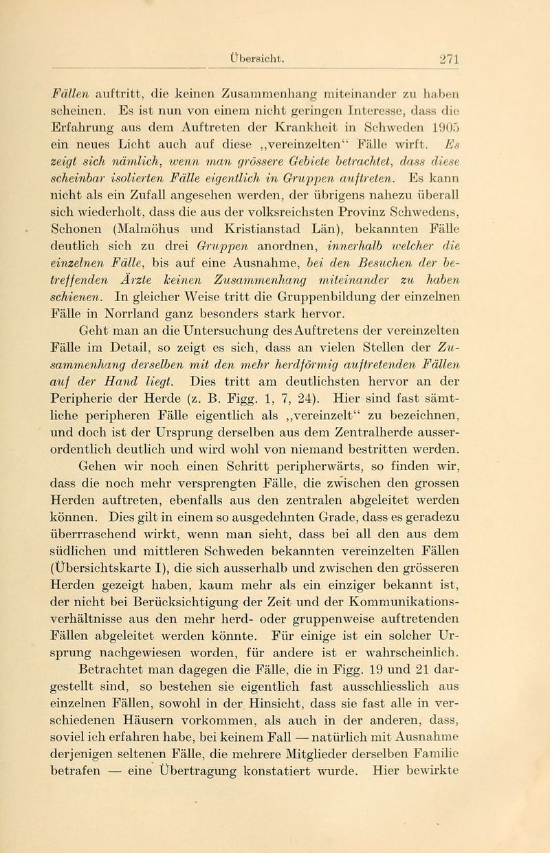 Fällen auftritt, die keinen Zusammenhang miteinander zu Imlx-n scheinen. Es ist nun von einem nicht geringen Interesse, dass die Erfahrung aus dem Auftreten der Krankheit in Schweden 1905 ein neues Licht auch auf diese „vereinzelten Fälle wirft. Es zeigt sich nämlich, wenn man grössere Gebiete betrachtet, dass diese scheinbar isolierten Fälle eigentlich in Gruben auftreten. Es kann nicht als ein Zufall angesehen werden, der übrigens nahezu überall sich wiederholt, dass die aus der volksreichsten Provinz Schwedens, Schonen (Malmöhus und Kristianstad Län), bekannten Fälle deutlich sich zu drei Gruppen anordnen, innerhalb ivelcher die einzelnen Fälle, bis auf eine Ausnahme, bei den Besuchen der be- treffenden Ärzte keinen Zusammenhang miteinander zu haben schienen. In gleicher Weise tritt die Gruppenbildung der einzelnen Fälle in Norrland ganz besonders stark hervor. Geht man an die Untersuchung des Auftretens der vereinzelten Fälle im Detail, so zeigt es sich, dass an vielen Stellen der Zu- sammenhang derselben mit den mehr herdförmig auftretenden Fällen auf der Hand liegt. Dies tritt am deutlichsten hervor an der Peripherie der Herde (z. B. Figg. 1, 7, 24). Hier sind fast sämt- liche peripheren Fälle eigentlich als „vereinzelt zu bezeichnen, und doch ist der Ursprung derselben aus dem Zentralherde ausser- ordentlich deutlich und wird wohl von niemand bestritten werden. Gehen wir noch einen Schritt peripherwärts, so finden wir, dass die noch mehr versprengten Fälle, die zwischen den grossen Herden auftreten, ebenfalls aus den zentralen abgeleitet werden können. Dies gilt in einem so ausgedehnten Grade, dass es geradezu überrraschend wirkt, wenn man sieht, dass bei all den aus dem südlichen und mittleren Schweden bekannten vereinzelten Fällen (Übersichtskarte I), die sich ausserhalb und zwischen den grösseren Herden gezeigt haben, kaum mehr als ein einziger bekannt ist, der nicht bei Berücksichtigung der Zeit und der Kommunikations- verhältnisse aus den mehr herd- oder gruppenweise auftretenden Fällen abgeleitet werden könnte. Für einige ist ein solcher Ur- sprung nachgewiesen worden, für andere ist er wahrscheinlich. Betrachtet man dagegen die Fälle, die in Figg. 19 und 21 dar- gestellt sind, so bestehen sie eigentlich fast ausschliesslich aus einzelnen Fällen, sowohl in der. Hinsicht, dass sie fast alle in ver- schiedenen Häusern vorkommen, als auch in der anderen, dass, soviel ich erfahren habe, bei keinem Fall — natürlich mit Ausnahme derjenigen seltenen Fälle, die mehrere Mitglieder derselben Familie betrafen — eine Übertragung konstatiert wurde. Hier bewirkte