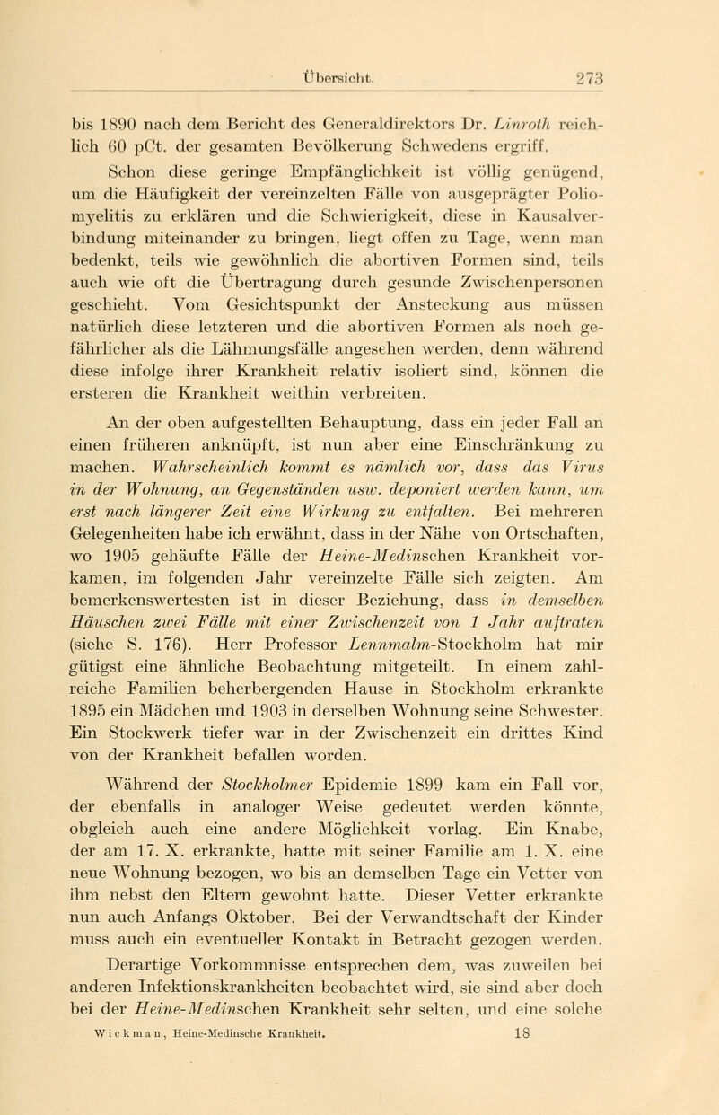 bis 1890 nach dem Bericht des Generaldirektors Dr. Linroth reich- lich 60 pCt. der gesamten Bevölkerung Schwedens ergriff. Schon diese geringe Empfänglichkeit ist völlig genügend, um die Häufigkeit der vereinzelten Fälle von ausgeprägter Polio- myelitis zu erklären und die Schwierigkeit, diese in Kausalver- bindung miteinander zu bringen, liegt offen zu Tage, wenn man bedenkt, teils wie gewöhnlich die abortiven Formen sind, teils auch wie oft die Übertragung durch gesunde Zwischenpersonen geschieht. Vom Gesichtspunkt der Ansteckung aus müssen natürlich diese letzteren und die abortiven Formen als noch ge- fährlicher als die Lähmungsfälle angesehen werden, denn während diese infolge ihrer Krankheit relativ isoliert sind, können die ersteren die Krankheit weithin verbreiten. An der oben aufgestellten Behauptung, dass ein jeder Fall an einen früheren anknüpft, ist nun aber eine Einschränkung zu machen. Wahrscheinlich kommt es nämlich vor, dass das Virus in der Wohnung, an Gegenständen usw. deponiert iverden kann, um erst nach längerer Zeit eine Wirkung zu entfalten. Bei mehreren Gelegenheiten habe ich erwähnt, dass in der Nähe von Ortschaften, wo 1905 gehäufte Fälle der Heine-Medinschen Krankheit vor- kamen, im folgenden Jahr vereinzelte Fälle sich zeigten. Am bemerkenswertesten ist in dieser Beziehung, dass in demselben Häuschen zwei Fälle mit einer Zivischenzeit von 1 Jahr auftraten (siehe S. 176). Herr Professor Lennmalm-Stockholm hat mir gütigst eine ähnliche Beobachtung mitgeteilt. In einem zahl- reiche Familien beherbergenden Hause in Stockholm erkrankte 1895 ein Mädchen und 1903 in derselben Wohnung seine Schwester. Ein Stockwerk tiefer war in der Zwischenzeit ein drittes Kind von der Krankheit befallen worden. Während der Stockholmer Epidemie 1899 kam ein Fall vor, der ebenfalls in analoger Weise gedeutet werden könnte, obgleich auch eine andere Möglichkeit vorlag. Ein Knabe, der am 17. X. erkrankte, hatte mit seiner Familie am 1. X. eine neue Wohnung bezogen, wo bis an demselben Tage ein Vetter von ihm nebst den Eltern gewohnt hatte. Dieser Vetter erkrankte nun auch Anfangs Oktober. Bei der Verwandtschaft der Kinder muss auch ein eventueller Kontakt in Betracht gezogen werden. Derartige Vorkommnisse entsprechen dem, was zuweilen bei anderen Infektionskrankheiten beobachtet wird, sie sind aber doch bei der Hei?ie-Medinschen Krankheit sehr selten, und eine solche Wickman, Heine-Medinsche Krankheit. 18