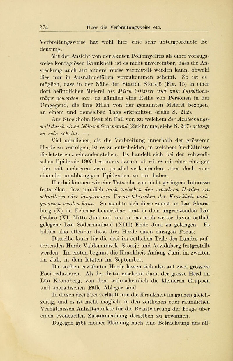 Verbreitungsweise hat wohl hier eine sehr untergeordnete Be- deutung. Mit der Ansicht von der akuten Poliomyelitis als einer vorzugs- weise kontagiösen Krankheit ist es nicht unvereinbar, dass die An- steckung auch auf andere Weise vermittelt werden kann, obwohl dies nur in Ausnahmefällen vorzukommen scheint. So ist es möglich, dass in der Nähe der Station Störsjö (Fig. 15) in einer dort befindlichen Meierei die Milch injiziert und zum Infektions- träger geworden war, da nämlich eine Reihe von Personen in der Umgegend, die ihre Milch von der genannten Meierei bezogen, an einem und demselben Tage erkrankten (siehe S. 212). Aus Stockholm liegt ein Fall vor, zu welchem der Ansteckungs- stoff durch einen leblosen Gegenstand (Zeichnung, siehe S. 247) gelangt zu sein scheint. —. Viel misslicher, als die Verbreitung innerhalb der grösseren Herde zu verfolgen, ist es zu entscheiden, in welchem Verhältnisse die letzteren zueinander stehen. Es handelt sich bei der schwedi- schen Epidemie 1905 besonders darum, ob wir es mit einer einzigen oder mit mehreren zwar parallel verlaufenden, aber doch von- einander unabhängigen Epidemien zu tun haben. Hierbei können wir eine Tatsache von nicht geringem Interesse feststellen, dass nämlich auch zwischen den einzelnen Herden ein schnelleres oder langsameres Vorwärtskriechen der Krankheit nach- gewiesen werden kann. So machte sich diese zuerst im Län Skara- borg (X) im Februar bemerkbar, trat in dem angrenzenden Län Örebro (XI) Mitte Juni auf, um in das noch weiter davon östlich gelegene Län Södermanland (XIII) Ende Juni zu gelangen. Es bilden also offenbar diese drei Herde einen einzigen Focus: Dasselbe kann für die drei im östlichen Teile des Landes auf- tretenden Herde Valdemarsvik, Storsjö und Atvidaberg festgestellt werden. Im ersten beginnt die Krankheit Anfang Juni, im zweiten im Juli, in dem letzten im September. Die soeben erwähnten Herde lassen sich also auf zwei grössere Foci reduzieren. Als der dritte erscheint dann der grosse Herd im Län Kronoberg, von dem wahrscheinlich die kleineren Gruppen und sporadischen Fälle Ableger sind. In diesen drei Foci verläuft nun die Krankheit im ganzen gleich- zeitig, und es ist nicht möglich, in den zeitlichen oder räumlichen Verhältnissen Anhaltspunkte für die Beantwortung der Frage über einen eventuellen Zusammenhang derselben zu gewinnen. Dagegen gibt meiner Meinung nach eine Betrachtung des all-