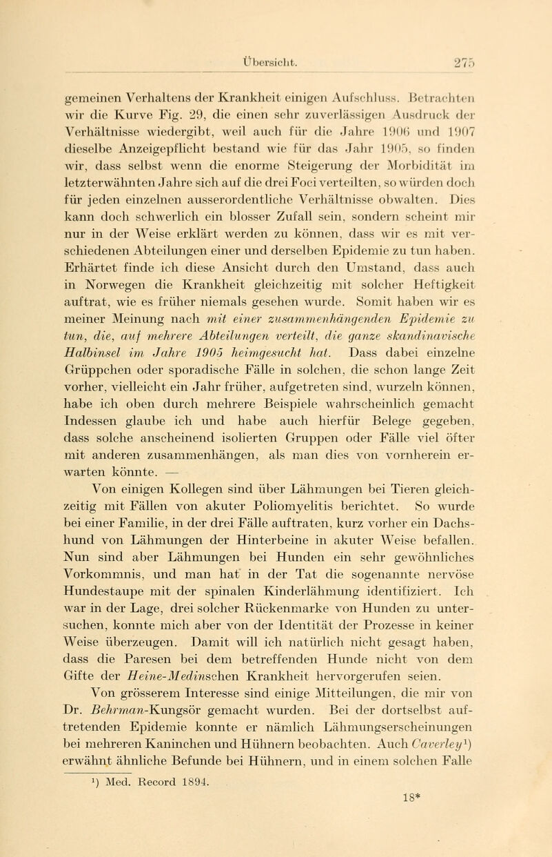 gemeinen Verhaltens der Krankheit einigen Aufschluss. Bei lachten wir die Kurve Fig. 29, die einen sehr zuverlässigen Ausdruck der Verhältnisse wiedergibt, weil auch für die Jahre 1906 und l'.HiT dieselbe Anzeigepflicht bestand wie für das Jahr 1905, so finden wir, dass selbst wenn die enorme Steigerung der Morbidität im letzterwähnten Jahre sich auf die drei Foci verteilten, so würden doch für jeden einzelnen ausserordentliche Verhältnisse obwalten. Dies kann doch schwerlich ein blosser Zufall sein, sondern scheint mir nur in der Weise erklärt werden zu können, dass wir es mit ver- schiedenen Abteilungen einer und derselben Epidemie zu tun haben. Erhärtet finde ich diese Ansicht durch den Umstand, dass auch in Norwegen die Krankheit gleichzeitig mit solcher Heftigkeit auftrat, wie es früher niemals gesehen wurde. Somit haben wir es meiner Meinung nach mit einer zusammenhängenden Epidemie zu tun, die, auf mehrere Abteilungen verteilt, die ganze skandinavische Halbinsel im Jahre 1905 heimgesucht hat. Dass dabei einzelne Grüppchen oder sporadische Fälle in solchen, die schon lange Zeit vorher, vielleicht ein Jahr früher, aufgetreten sind, wurzeln können, habe ich oben durch mehrere Beispiele wahrscheinlich gemacht Indessen glaube ich und habe auch hierfür Belege gegeben, dass solche anscheinend isolierten Gruppen oder Fälle viel öfter mit anderen zusammenhängen, als man dies von vornherein er- warten könnte. — Von einigen Kollegen sind über Lähmungen bei Tieren gleich- zeitig mit Fällen von akuter Poliomyelitis berichtet. So wurde bei einer Familie, in der drei Fälle auftraten, kurz vorher ein Dachs- hund von Lähmungen der Hinterbeine in akuter Weise befallen. Nun sind aber Lähmungen bei Hunden ein sehr gewöhnliches Vorkommnis, und man hat in der Tat die sogenannte nervöse Hundestaupe mit der spinalen Kinderlähmung identifiziert. Ich war in der Lage, drei solcher Rückenmarke von Hunden zu unter- suchen, konnte mich aber von der Identität der Prozesse in keiner Weise überzeugen. Damit will ich natürlich nicht gesagt haben, dass die Paresen bei dem betreffenden Hunde nicht von dem Gifte der Heine-Medinschen Krankheit hervorgerufen seien. Von grösserem Interesse sind einige Mitteilungen, die mir von Dr. Behrman-K\mgsör gemacht wurden. Bei der dortselbst auf- tretenden Epidemie konnte er nämlich Lähmungserscheinungen bei mehreren Kaninchen und Hühnern beobachten. Auch Caverley1) erwähnt ähnliche Befunde bei Hühnern, und in einem solchen Falle J) Med. Record 1894. 18*