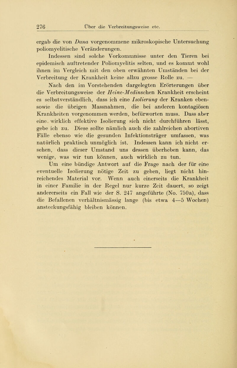 ergab die von Dana vorgenommene mikroskopische Untersuchung poliomyelitische Veränderungen. Indessen sind solche Vorkommnisse unter den Tieren bei epidemisch auftretender Poliomyelitis selten, und es kommt wohl ihnen im Vergleich mit den oben erwähnten Umständen bei der Verbreitung der Krankheit keine allzu grosse Rolle zu. — Nach den im Vorstehenden dargelegten Erörterungen über die Verbreitungsweise der Heine-Medinschen Krankheit erscheint es selbstverständlich, dass ich eine Isolierung der Kranken eben- so wie die übrigen Massnahmen, die bei anderen kontagiösen Krankheiten vorgenommen werden, befürworten muss. Dass aber eine wirklich effektive Isolierung sich nicht durchführen lässt, gebe ich zu. Diese sollte nämlich auch die zahlreichen abortiven Fälle ebenso wie die gesunden Infektionsträger umfassen, was natürlich praktisch unmöglich ist. Indessen kann ich nicht er- sehen, dass dieser Umstand uns dessen überheben kann, das wenige, was wir tun können, auch wirklich zu tun. Um eine bündige Antwort auf die Frage nach der für eine eventuelle Isolierung nötige Zeit zu geben, liegt nicht hin- reichendes Material vor. Wenn auch einerseits die Krankheit in einer Familie in der Regel nur kurze Zeit dauert, so zeigt andererseits ein Fall wie der S. 247 angeführte (No. 750a), dass die Befallenen verhältnismässig lange (bis etwa 4—5 Wochen) ansteckungsfähig bleiben können.