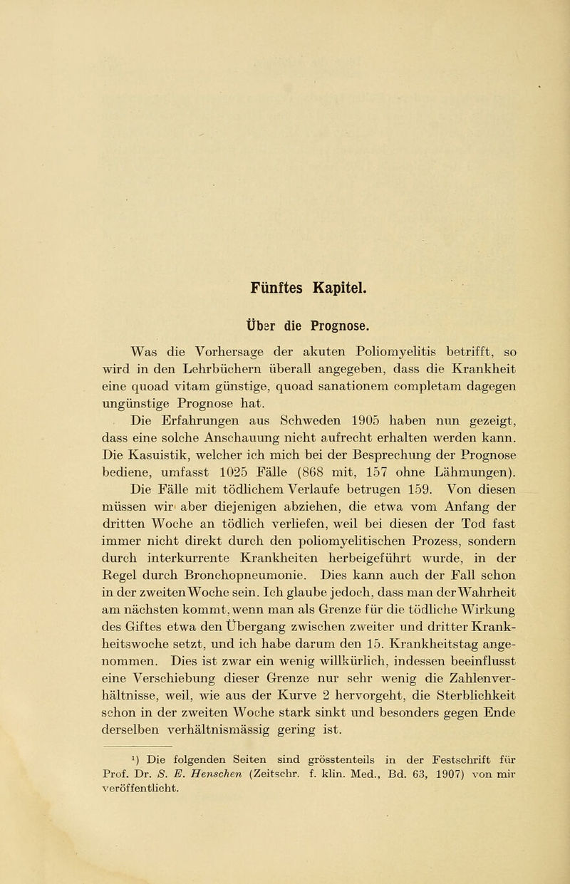 Fünftes Kapitel. Über die Prognose. Was die Vorhersage der akuten Poliomyelitis betrifft, so wird in den Lehrbüchern überall angegeben, dass die Krankheit eine quoad vitam günstige, quoad sanationem completam dagegen ungünstige Prognose hat. Die Erfahrungen aus Schweden 1905 haben nun gezeigt, dass eine solche Anschauung nicht aufrecht erhalten werden kann. Die Kasuistik, welcher ich mich bei der Besprechung der Prognose bediene, umfasst 1025 Fälle (868 mit, 157 ohne Lähmungen). Die Fälle mit tödlichem Verlaufe betrugen 159. Von diesen müssen wir aber diejenigen abziehen, die etwa vom Anfang der dritten Woche an tödlich verliefen, weil bei diesen der Tod fast immer nicht direkt durch den poliomyelitischen Prozess, sondern durch interkurrente Krankheiten herbeigeführt wurde, in der Pegel durch Bronchopneumonie. Dies kann auch der Fall schon in der zweiten Woche sein. Ich glaube jedoch, dass man der Wahrheit am nächsten kommt, wenn man als Grenze für die tödliche Wirkung des Giftes etwa den Übergang zwischen zweiter und dritter Krank- heitswoche setzt, und ich habe darum den 15. Krankheitstag ange- nommen. Dies ist zwar ein wenig willkürlich, indessen beeinflusst eine Verschiebung dieser Grenze nur sehr wenig die Zahlenver- hältnisse, weil, wie aus der Kurve 2 hervorgeht, die Sterblichkeit schon in der zweiten Woche stark sinkt und besonders gegen Ende derselben verhältnismässig gering ist. 1) Die folgenden Seiten sind grösstenteils in der Festschrift für Prof. Dr. S. E. Henschen (Zeitschr. f. klin. Med., Bd. 63, 1907) von mir veröffentlicht.