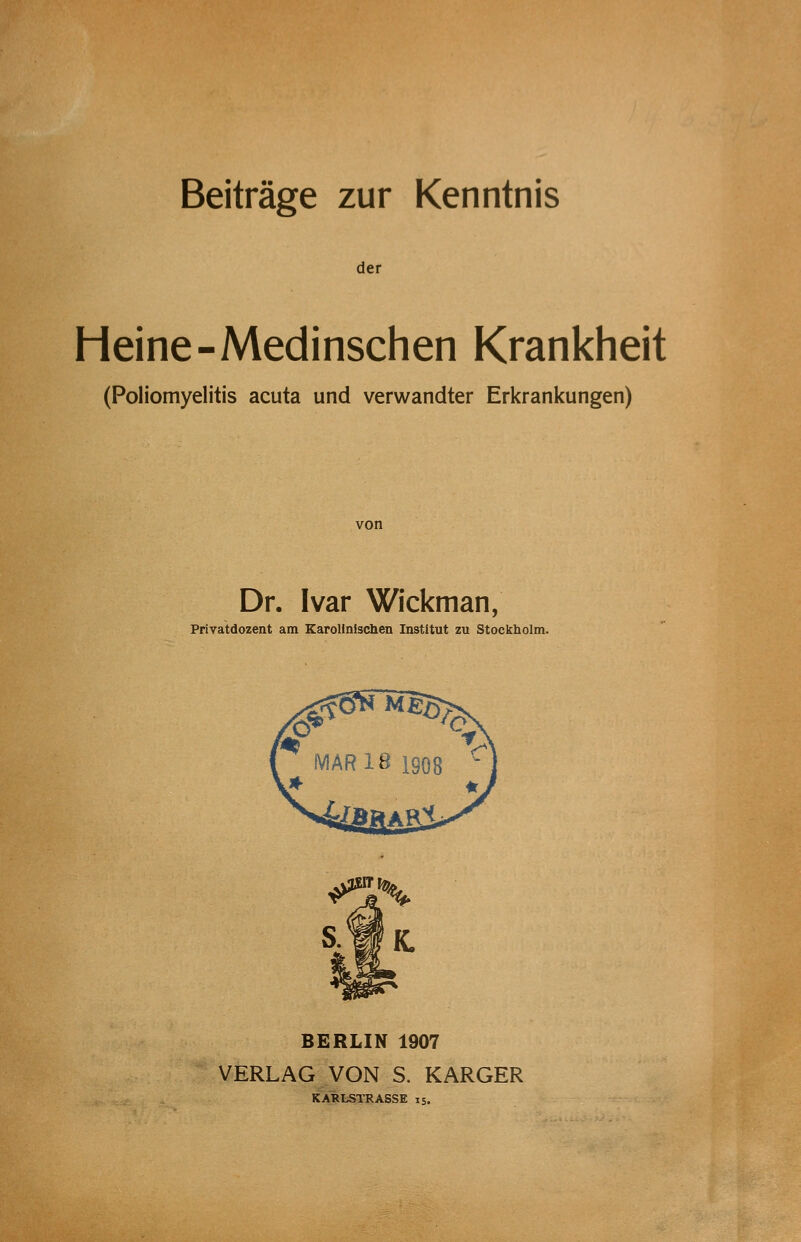Beiträge zur Kenntnis der Heine-Medinschen Krankheit (Poliomyelitis acuta und verwandter Erkrankungen) von Dr. Ivar Wickman, Privatdozent am Karolinischen Institut zu Stockholm. BERLIN 1907 VERLAG VON S. KARGER KARLSTRASSE 15.