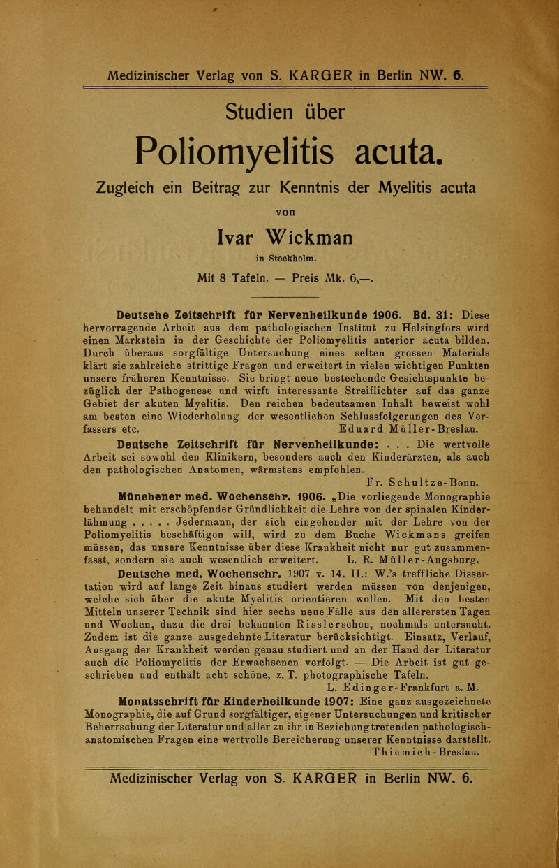 Studien über Poliomyelitis acuta. Zugleich ein Beitrag zur Kenntnis der Myelitis acuta von Ivar Wickman in Stockholm. Mit 8 Tafeln. — Preis Mk. 6,—. Deutsehe Zeitschrift für Nervenheilkunde 1906. Bd. 31: Diese hervorragende Arbeit aus dem pathologischen Institut zu Helsingfors wird einen Markstein in der Geschichte der Poliomyelitis anterior acuta bilden. Durch überaus sorgfältige Untersuchung eines selten grossen Materials klärt sie zahlreiche strittige Fragen und erweitert in vielen wichtigen Punkten unsere früheren Kenntnisse. Sie bringt neue bestechende Gesichtspunkte be- züglich der Pathogenese und wirft interessante Streiflichter auf das ganze Gebiet der akuten Myelitis. Den reichen bedeutsamen Inhalt beweist wohl am besten eine Wiederholung der wesentlichen Schlussfolgerungen des Ver- fassers etc. Eduard Müll er-Breslau. Deutsehe Zeitschrift für Nervenheilkunde: . . . Die wertvolle Arbeit sei sowohl den Klinikern, besonders auch den Kinderärzten, als auch den pathologischen Anatomen, wärmstens empfohlen. Fr. Schultze-Bonn. Münchener med. Woehensehr. 1906. „Die vorliegende Monographie behandelt mit erschöpfender Gründlichkeit die Lehre von der spinalen Kinder- lähmung Jedermann, der sich eingehender mit der Lehre von der Poliomyelitis beschäftigen will, wird zu dem Buche Wickmans greifen müssen, das unsere Kenntnisse über diese Krankheit nicht nur gut zusammen- fasst, sondern sie auch wesentlich erweitert. L. R. Müll er-Augsburg. Deutsehe med. Woehensehr. 1907 v. 14. IL: W.'s treffliche Disser- tation wird auf lange Zeit hinaus studiert werden müssen von denjenigen, welche sich über die akute Myelitis orientieren wollen. Mit den besten Mitteln unserer Technik sind hier sechs neue Fälle aus den allerersten Tagen und Wochen, dazu die drei bekannten Rissler sehen, nochmals untersucht. Zudem ist die ganze ausgedehnte Literatur berücksichtigt. Einsatz, Verlauf, Ausgang der Krankheit werden genau studiert und an der Hand der Literatur auch die Poliomyelitis der Erwachsenen verfolgt. — Die Arbeit ist gut ge- schrieben und enthält acht schöne, z. T. photographische Tafeln. L. E ding er-Frankfurt a. M. Monatsschrift für Kinderheilkunde 1907: Eine ganz ausgezeichnete Monographie, die auf Grund sorgfältiger, eigener Untersuchungen und kritischer Beherrschung der Literatur und aller zu ihr in Beziehung tretenden pathologisch- anatomischen Fragen eine wertvolle Bereicherung unserer Kenntnisse darstellt. Thiemich- Breslau. Medizinischer Verlag von S. KARGER in Berlin NW. 6.