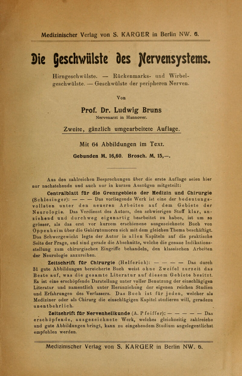 Die Geschwülste des Nervensystems. Hirngeschwülste. — Rückenmarks- und Wirbel- geschwülste. — Greschwülste der peripheren Nerven. Von Prof. Dr. Ludwig Bruns Nervenarzt in Hannover. Zweite, gänzlich umgearbeitete Auflage. Mit 64 Abbildungen im Text. Gebunden M. 16,60. Brosch. M. 15,—. Aus den zahlreichen Besprechungen über die erste Auflage seien hier nur nachstehende und auch nur in kurzen Auszügen mitgeteilt: Centralblatt für die Grenzgebiete der Medizin und Chirurgie (Schlesinger): — — — Das vorliegende Werk ist eine der bedeutungs- vollsten unter den neueren Arbeiten auf dem Gebiete der Neurologie. Das Verdienst des Autors, den schwierigen Stoff klar, an- ziehend und durchweg eigenartig bearbeitet zu haben, ist um so grösser, als das erst vor kurzem erschienene ausgezeichnete Buch von Oppenheim über die Gehirntumoren sich mit dem gleichen Thema beschäftigt. Das Schwergewicht legte der Autor iu allen Kapiteln auf die praktische Seite der Frage, und sind gerade die Abschnitte, welche die genaue Indikations- stellung zum chirurgischen Eingriffe behandeln, den klassischen Arbeiten der Neurologie anzureihen. Zeitschrift für Chirurgie (Helferich): — — — — Das durch 31 gute Abbildungen bereicherte Buch weist ohne Zweifel zurzeit das Beste auf, was die gesamte Literatur auf diesem Gebiete besitzt. Es ist eine erschöpfende Darstellung unter voller Benutzung der einschlägigen Literatur und namentlich unter Heranziehung der eigenen reichen Studien und Erfahrungen des Verfassers. Das Buch ist für jeden, welcher als Mediziner oder als Chirurg die einschlägigen Kapitel studieren will, geradezu unentbehrlich. Zeitschrift für Nervenheilkunde (A. P feiffer): Das erschöpfende, ausgezeichnete Werk, welches gleichzeitig zahlreiche und gute Abbildungen bringt, kann zu eingehendem Studium angelegentlichst empfohlen werden. Medizinischer Verlag von S. KARGER in Berlin NW. ö.