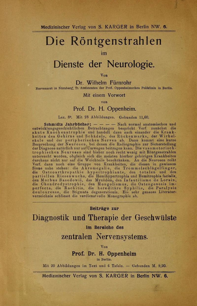 Die Röntgenstrahlen im Dienste der Neurologie. Von Dr. Wilhelm Fürnrohr Nervenarzt in Nürnberg, Jr. Assistenten der Prof. Oppenheimschen Poliklinik in Berlin. Mit einem Vorwort Prof. Dr. H. Oppenheim. Lex. 8°. Mit 28 Abbildungen. Gebunden 11,60. Schmidts Jahrbücher: Nach normal anatomischen und entwicklungsgeschichtlichen Betrachtungen bespricht Verf. zunächst die akute Knochenatrophie und handelt dann nach einander die Krank- heiten des Gehirns und Schädels, des Rückenmarks, der Wirbel- säule und der peripherischen Nerven ab. Dann kommt eine kurze Besprechung der Neurosen, bei denen die Radiographie zur Sicherstellung der Diagnose natürlich nur aufUmwegen beitragen kann. Die vasomotorisch- trophischen Neurosen sind bisher noch recht wenig mit Röntgenstrahlen untersucht worden, obgleich sich die meisten hierher gehörigen Krankheiten durchaus nicht nur auf die Weichteile beschränken. An die Neurosen reiht Verf. dann noch eine Gruppe von Krankheiten, die diesen in gewissem Sinne nahe stehen: die Akromegalie, die Trommelschlägelfinger, die Osteoarthropathie hypertrophiante, den totalen und den partiellen Riesenwuchs, die Hemihypertrophia und Hemitrophia facialis, den Morbus Basedowii, das Myxödem, den Infantilisme de Lorain, die Chondrodystrophie, den Mongolismus, die Osteogenesis im- perfecta, die Rachitis, die hereditäre Syphilis, die Paralysie douloureuse, die Stigmata degenerationis. Ein sehr genaues Literatur- verzeichnis schliesst die verdienstvolle Monographie ab. Beiträge zur Diagnostik und Therapie der Geschwülste im Bereiche des zentralen Nervensystems. Von Prof. Dr. H. Oppenheim in Berlin. Mit 20 Abbildungen im Text und 6 Tafeln. — Gebunden M. 9,20. Medizinischer Verlag von S. KARGER in Berlin NW. 6.