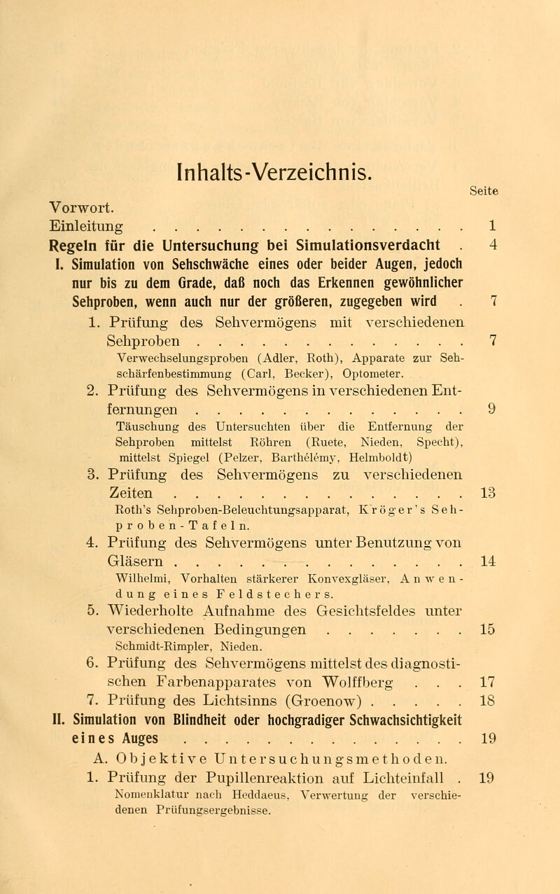 Inhalts-Verzeichnis. Seite Vorwort. Einleitung 1 Regeln für die Untersuchung bei Simulationsverdacht 4 I. Simulation von Sehschwache eines oder beider Augen, jedoch nur bis zu dem Grade, daß noch das Erkennen gewöhnlicher Sehproben, wenn auch nur der größeren, zugegeben wird 7 1. Prüfung des Sehvermögens mit verschiedenen Sehproben 7 Verwechselungsproben (Adler, Roth), Apparate zur Seh- schärfenbestimmung (Carl, Becker), Optometer. . . 2. Prüfung des Sehvermögens in verschiedenen Ent- fernungen 9 Täuschung des Untersuchten über die Entfernung der Sehproben mittelst Röhren (Ruete, Nieden, Specht), mittelst Spiegel (Pelzer, Barthelemy, Helmboldt) 3. Prüfung des Sehvermögens zu verschiedenen Zeiten 13 Roth's Sehproben-Beleuchtungsapparat, Kroger's Seh- proben-Tafeln. 4. Prüfung des Sehvermögens unter Benutzung von Gläsern 14 Wilhelmi, Vorhalten stärkerer Konvexgläser, Anwen- dung eines Feldstechers. 5. Wiederholte Aufnahme des Gesichtsfeldes unter verschiedenen Bedingungen 15 Schmidt-Rimpler, Nieden. 6. Prüfung des Sehvermögens mittelst des diagnosti- schen Farbenapparates von Wolffberg ... 17 7. Prüfung des Lichtsinns (Groenow) 18 II. Simulation von Blindheit oder hochgradiger Schwachsichtigkeit eines Auges 19 A. Objektive Untersuchungsmethoden. 1. Prüfung der Pupillenreaktion auf Lichteinfall . 19 Nomenklatur nach Heddaeus, Verwertung der verschie- denen Prüfungsergebnisse.