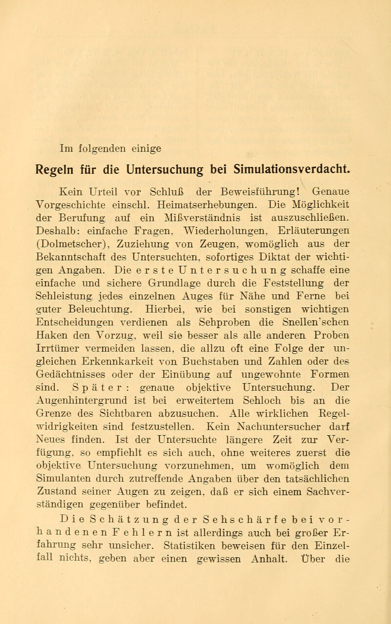 Regeln für die Untersuchung bei Simulationsverdacht Kein Urteil vor Schluß der Beweisführung! Genaue Vorgeschichte einschl. Heimatserhebungen. Die Möglichkeit der Berufung auf ein Mißverständnis ist auszuschließen. Deshalb: einfache Fragen, Wiederholungen. Erläuterungen (Dolmetscher). Zuziehung von Zeugen, womöglich aus der Bekanntschaft des Untersuchten, sofortiges Diktat der wichti- gen Angaben. Die erste Untersuchung schaffe eine einfache und sichere Grundlage durch die Feststellung der Sehleistung jedes einzelnen Auges für Nähe und Ferne bei guter Beleuchtung. Hierbei, wie bei sonstigen wichtigen Entscheidungen verdienen als Sehproben die Snellen'sehen Haken den Vorzug, weil sie besser als alle anderen Proben Irrtümer vermeiden lassen, die allzu oft eine Folge der un- gleichen Erkennkarkeit von Buchstaben und Zahlen oder des Gedächtnisses oder der Einübung auf ungewohnte Formen sind. Später : genaue objektive Untersuchung. Der Augenhintergrund ist bei erweitertem Sehloch bis an die Grenze des Sichtbaren abzusuchen. Alle wirklichen Kegel- widrigkeiten sind festzustellen. Kein Nachuntersucher darf Neues finden. Ist der Untersuchte längere Zeit zur Ver- fügung, so empfiehlt es sich auch, ohne weiteres zuerst die objektive Untersuchung vorzunehmen, um womöglich dem Simulanten durch zutreffende Angaben über den tatsächlichen Zustand seiner Augen zu zeigen, daß er sich einem Sachver- ständigen gegenüber befindet. Die Schätzung der Sehschärfe bei vor- handenen Fehlern ist allerdings auch bei großer Er- fahrung sehr unsicher. Statistiken beweisen für den Einzel- fall nichts, geben aber einen gewissen Anhalt. Über die