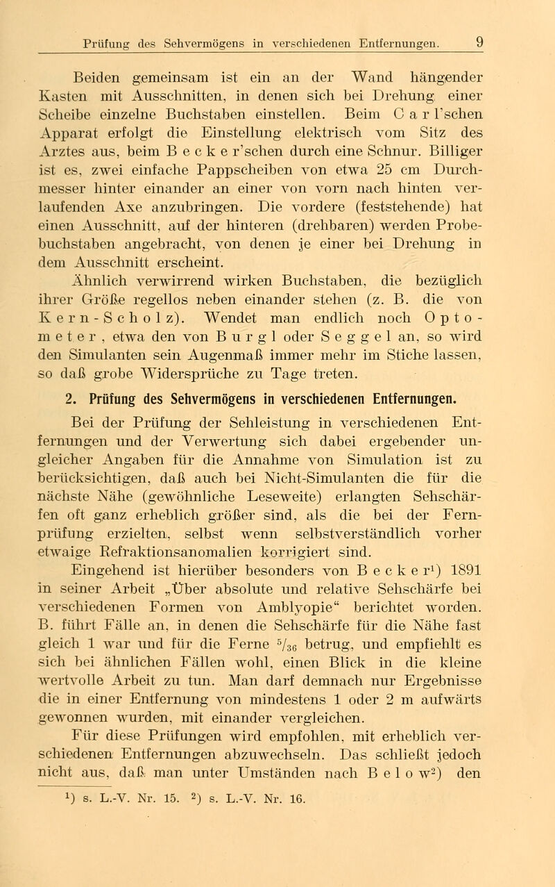 Beiden gemeinsam ist ein an der Wand hängender Kasten mit Ausschnitten, in denen sich bei Drehung, einer Scheibe einzelne Buchstaben einstellen. Beim C a r 1'sehen Apparat erfolgt die Einstellung elektrisch vom Sitz des Arztes aus, beim B e c k e r'schen durch eine Schnur. Billiger ist es, zwei einfache Pappscheiben von etwa 25 cm Durch- messer hinter einander an einer von vorn nach hinten ver- laufenden Axe anzubringen. Die vordere (feststehende) hat einen Ausschnitt, auf der hinteren (drehbaren) werden Probe- buchstaben angebracht, von denen je einer bei Drehung in dem Ausschnitt erscheint. Ähnlich verwirrend wirken Buchstaben, die bezüglich ihrer Größe regellos neben einander stehen (z. B. die von Kern-Scholz). Wendet man endlich noch Opto- meter, etwa den von B u r g 1 oder S e g g e 1 an, so wird den Simulanten sein Augenmaß immer mehr im Stiche lassen, so daß grobe Widersprüche zu Tage treten. 2. Prüfung des Sehvermögens in verschiedenen Entfernungen. Bei der Prüfung der Sehleistung in verschiedenen Ent- fernungen und der Verwertung sich dabei ergebender un- gleicher Angaben für die Annahme von Simulation ist zu berücksichtigen, daß auch bei Nicht-Simulanten die für die nächste Nähe (gewöhnliche Leseweite) erlangten Sehschär- fen oft ganz erheblich größer sind, als die bei der Fern- prüfung erzielten, selbst wenn selbstverständlich vorher etwaige Eefraktionsanomalien korrigiert sind. Eingehend ist hierüber besonders von B e c k e r1) 1891 in seiner Arbeit „Über absolute und relative Sehschärfe bei verschiedenen Formen von Amblyopie berichtet worden. B. führt Fälle an, in denen die Sehschärfe für die Nähe fast gleich 1 war und für die Ferne 5/36 betrug, und empfiehlt es sich bei ähnlichen Fällen wohl, einen Blick in die kleine wertvolle Arbeit zu tun. Man darf demnach nur Ergebnisse die in einer Entfernung von mindestens 1 oder 2 m aufwärts gewonnen wurden, mit einander vergleichen. Für diese Prüfungen wird empfohlen, mit erheblich ver- schiedenen Entfernungen abzuwechseln. Das schließt jedoch nicht aus, daß man unter Umständen nach B e 1 o w'2) den