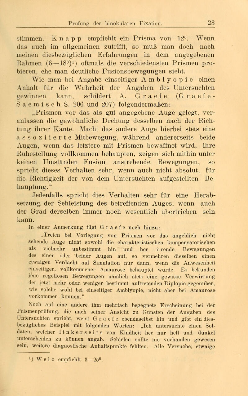 stimmen. K n a p p empfiehlt ein Prisma von 12°. Wenn das auch im allgemeinen zutrifft, so muß man doch nach meinen diesbezüglichen Erfahrungen in dem angegebenen Rahmen (6—18°):) oftmals die verschiedensten Prismen pro- bieren, ehe man deutliche Fusionsbewegungen sieht. Wie man bei Angabe einseitiger Amblyopie einen Anhalt für die Wahrheit der Angaben des Untersuchten gewinnen kann, schildert A. Graefe (Graefe- Saemisch S. 206 und 207) folgendermaßen: „Prismen vor das als gut angegebene Auge gelegt, ver- anlassen die gewöhnliche Drehung desselben nach der Rich- tung ihrer Kante. Macht das andere Auge hierbei stets eine assoziierte Mitbewegung, während andererseits beide Augen, wenn das letztere mit Prismen bewaffnet wird, ihre Ruhestellung vollkommen behaupten, zeigen sich mithin unter keinen Umständen Fusion anstrebende Bewegungen, so spricht dieses Verhalten sehr, wenn auch nicht absolut, für die Richtigkeit der von dem Untersuchten aufgestellten Be- hauptung. Jedenfalls spricht dies Verhalten sehr für eine Herab- setzung der Sehleistung des betreffenden Auges, wenn auch der Grad derselben immer noch wesentlich übertrieben sein kann. In einer Anmerkung fügt Graefe noch hinzu: „Treten bei Vorlegung von Prismen vor das angeblich nicht sehende Auge nicht sowohl die charakteristischen kompensatorischen als vielmehr unbestimmt hin und her irrende Bewegungen des einen oder beider Augen auf, so vermehren dieselben einen etwaigen Verdacht auf Simulation nur dann, wenn die Anwesenheit einseitiger, vollkommener Amaurose behauptet wurde. Es bekunden jene regellosen Bewegungen nämlich stets eine gewisse Verwirrung der jetzt mehr oder, weniger bestimmt auftretenden Diplopie gegenüber, wie solche wohl bei einseitiger Amblyopie, nicht aber bei Amaurose vorkommen können. Noch auf eine andere ihm mehrfach begegnete Erscheinung bei der Prismenprüfung, die nach seiner Ansicht zu Gunsten der Angaben des Untersuchten spricht, weist Graefe ebendaselbst hin und gibt ein dies- bezügliches Beispiel mit folgenden Worten: „Ich untersuchte einen Sol- daten, welcher linkerseits von Kindheit her nur hell und dunkel unterscheiden zu können angab. Schielen sollte nie vorhanden gewesen sein, weitere diagnostische Anhaltspunkte fehlten. Alle Versuche, etwaige x) W e 1 z empfiehlt 3—25°.